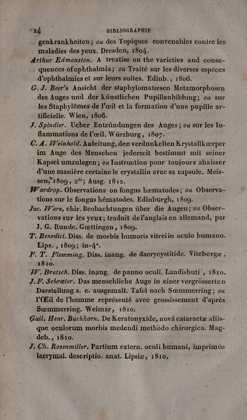 genkrankheiten; ou des Topiques conyenables contre les . maladies des yeux. Dresden, 1804. Arthur Edmonston. A treatise on the varieties and conse- . quences ofophthalmia; ou Traité sur les diverses espèces d’ophthalmies et sur leurs suites. Edinb., 1866. G.J. Beer’s Ansicht der staphylomateesen Metamorphosen des Auges und der künstlichen Pupillenbildung; ou sur _ les Stapbylömes:de l’ceil et la formation d’une pupille ar- tificielle. Wien, 1806. J. Spindler. Ueber Entzündungen des Auges ; ou sur les In- flammations de l'œil. Würzburg, 1807. C. A. Weinhold. Anleitung, der verdunkelten Krystallkoerper im Auge des Menschen jederzeit bestimmt mit seiner Kapsel umzulegen ; ou Instruction pour toujours abaisser d’une manière certaine le crystallin avec sa capsule. Meis- sen, 1809, 2; Ausg. 1812. W ardrop. Observations on fongus hæmatodes; ou Observa- tions sur le fongus hématodes. Edinburgh, 1809. Jac. Ware, chir. Beobachtungen über die Augen ;'ou Obser- vations sur les yeux; traduit del’anglaisen allemand, par J. G. Runde. Gœttingen, 1809. | T. Benedict. Diss. de morbis humoris vitreiin oculo humano. Lips. , 1809; in-4°. | FT. ‚Flemming. Diss. inaug. de I Ne Viteberex ; 1810. ‘MW. Bratsch. Diss. inaug. de panno oculi. Landishuti', 1810. J.F. Schreter. Das menschliche Auge in einer vergrösserten Darstellung a. e. ausgemalt. Tafel nach Sœmmerring ; ou l’OEil de l’homme représenté avec grossissement d’après Soemmerring. Weimar, 1810. Guil. Henr. Buchhorn. De Keratonyxide, novä cataractæ aliis- que. oculorum morbis medendi methodo chirurgica. Mag- deb., 1810. | J, Ch. Rosenmiller. Partium extern. oculi humani, imprimüs lacrymal. descriptio. anat. Lipsie, 1810,