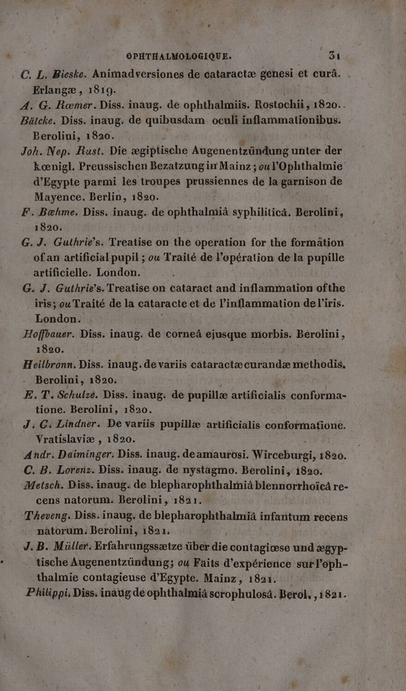 ©. L. Bieske. Animadversiones de cataractæ genesi et curä. Erlangæ , 1819. A. G. Roemer. Diss. inaug. de Ne Rostochii, 1820. - Bütcke. Diss. inaug. de quibusdam oculi inflammationibus. Berolini, 1820. Joh. Nep. Rust. Die ægiptische Atigonen Tellliike unter der koenigl. Preussischen Bezatzung in Mainz ;ou l’Ophthalmie d’Egypte parmi les troupes prussiennes de la snon de Mayence. Berlin, 1820. F. Bæhme. Diss. inaug. de ophthalmiä syphiliticä. Berolini, 1820. | G. J. Guthrie’s. Treatise on the operation for the formation _ ofan artificial pupil ; ou Traité de Fepéralion de la pupille artificielle. London. G. J. Guthrie's. Treatise on cataract and inflammation ofthe iris ; ou Traité de la cataracte et de inflammation de l'iris. London. Hoffbauer. Diss. inaug. de corneä ejusque morbis. Berolini, 1820. | Heilbronn. Diss. inaug. de variis ab és DEA methodis. Berolini, 1820. 1 E.T. Schulze. Diss. inaug. de pupillæ artificialis conforma- tione. Berolini, 1820. J. GC. Lindner. De variis pupillæ artificialis confofmatione. Vratislaviæ , 1820. Andr. Daiminger; Diss. inaug. deamaurosi. Wirceburpi; 1820. C. B. Lorenz. Diss. inaug. de nystagmo. Berolini, 1820. Metsch. Diss. inaug. de blepharophthalmiäblennorrhoicä re- cens natorum. Berolini, 1821. T'heveng. Diss. inaug. de blepharophthalmiä infantum recens natorum. Berolini, 1821. J. B. Müller. Erfahrungssætze über die contagivese und xgyp- tische Augenentzündung; ou Faits d'expérience surloph- thalmie contagieuse d'Egypte. Mainz, 1891.