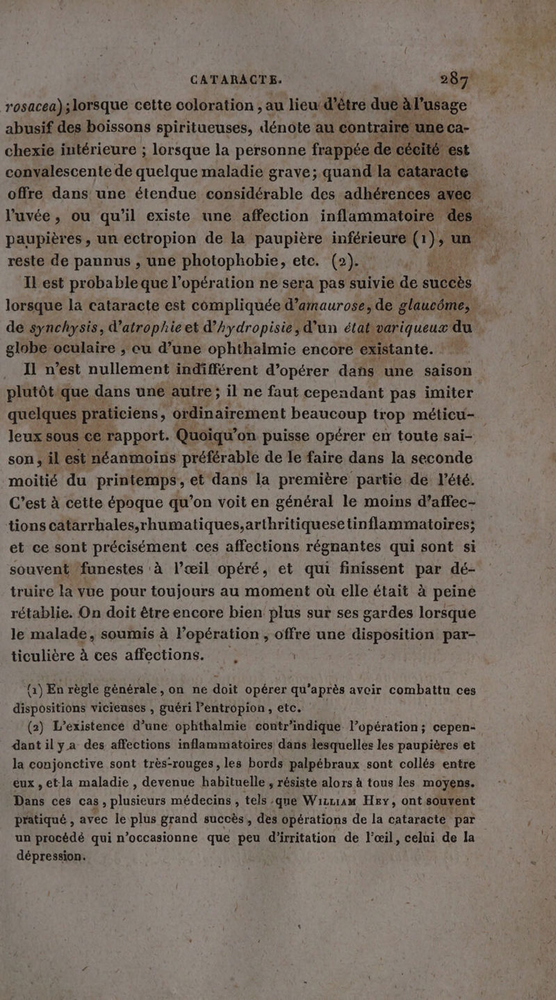 rosacea); lorsque cette coloration , au lieu d’être due à l'usage abusif des boissons spiritueuses, dénote au contraire ‘une ca- chexie intérieure ; lorsque la personne frappée de cécité est convalescente de quelque maladie grave; quand la cataracte offre dans une étendue considérable des adhérences avec l’uvee, ou qu'il existe une affection inflammatoire br paupières, un ectropion de la paupière inférieure (1), un reste de pannus , une photophobie, etc. (2. , à: Il est probable que l'opération ne sera pas suivie de succès lorsque la cataracte est compliquée d’amaurose, de glaucôme, ; de synchysis, d’atrophie et d’Aydropisie, d'un étatvariqueux du globe oculaire , cu d’une ophthalmie encore existante. . Il n’est nullement indifférent d’operer dans une saison plutöt que dans une autre; il ne faut cependant pas imiter quelques praticiens, ordinairement beaucoup trop méticu- leux sous ce rapport. Quoiqu’ on puisse opérer en toute sai- | son, il est néanmoins préférable de le faire dans la seconde moitié du printemps, et dans la première partie de l'été. C’est à cette époque qu’on voit en général le moins d’affec- tions catarrhales.rhumatiques,arthritiquesetinflammatoires; et ce sont précisément ces affections régnantes qui sont si souvent funestes à l’œil opéré, et qui finissent par dé- truire la vue pour toujours au moment où elle était à peine rétablie. On doit être encore bien plus sur ses gardes lorsque le malade, soumis à l’opération ; offre une disposition par- ticulière à ces affections. | +) En règle générale, on ne doit opérer qu'après avoir combaur ces dispositions vicieuses , guéri lentropion, etc. (2) L'existence d’une ophthalmie contr'indique. l’opération; cepen- dant il ya des affections inflammatoires dans lesquelles les paupières et la conjonctive sont tres-rouges, les bords palpébraux sont collés entre eux , et:la maladie , devenue habituelle , résisté alors à tous les moyens. Dans ces cas, Lines médecins , tels, que Wızzıam Hey, ont souvent pratiqué , avec le plus grand succès, des opérations de la cataracte par un procédé qui n’occasionne que peu dirritation de l'œil, celui de la dépression.