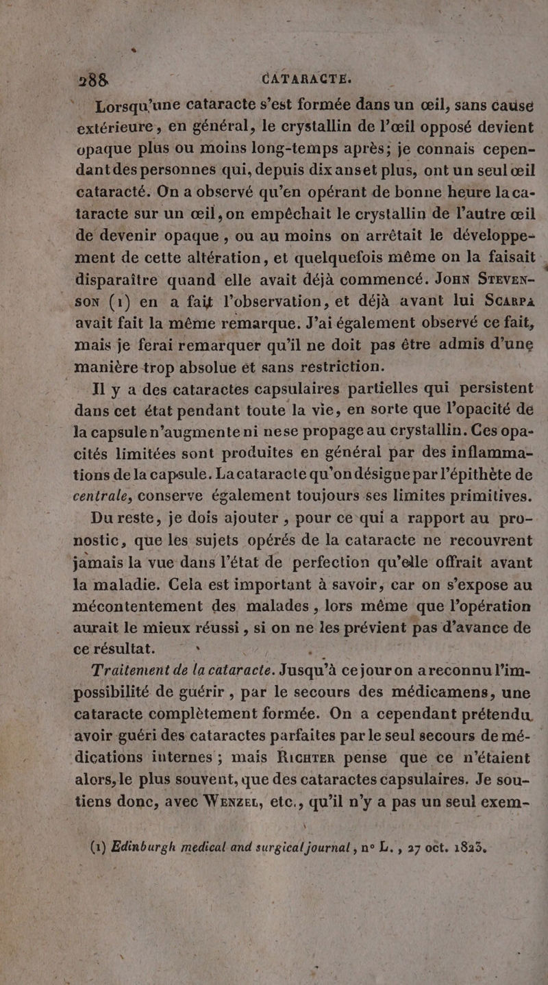 % Lorsqu'une cataracte s’est formée dans un œil, sans cause opaque plus ou moins long-temps après: je connais cepen- dant des personnes qui, depuis dix anset plus, ont un seul œil cataracté. On a observé qu’en opérant de bonne heure la ca- taracte sur un œil,on empéchait le crystallin de l’autre œil de devenir opaque , ou au moins on arrêtait le développe- ment de cette altération, et quelquefois même on la faisait disparaître quand elle avait déjà commencé. Jonn STEVEN- avait fait la même remarque. J’ai également observé ce fait, mais je ferai remarquer qu'il ne doit pas être admis d’une manière trop absolue et sans restriction. Il y a des cataractes capsulaires partielles qui persistent dans cet état pendant toute la vie, en sorte que l’opacité de la capsule n’augmente ni nese propage au crystallin. Ces opa- cités limitées sont produites en général par des inflamma- tions de la capsule. La cataracte qu'ondésigne par l’épithète de centrale, conserve également toujours ses limites primitives. Du reste, je dois ajouter , pour ce qui a rapport au pro- nostic, que les sujets opérés de la cataracte ne recouvrent jamais la vue dans l’état de perfection qu’elle offrait avant la maladie. Cela est important à savoir, car on s’expose au mécontentement des malades , lors même que l’opération aurait le mieux réussi , si on ne les prévient pas d’avance de ce résultat. Ù possibilité de guérir , par le secours des médicamens, une cataracte complètement formée. On a cependant prétendu avoir guéri des cataractes parfaites par le seul secours de mé- dications internes ; mais RicuTer pense que ce n'étaient alors,le plus souvent, que des cataractes capsulaires. Je sou- \ (1) Edinburgh medical and surgical journal, n° L. , 27 oct. 1823, .