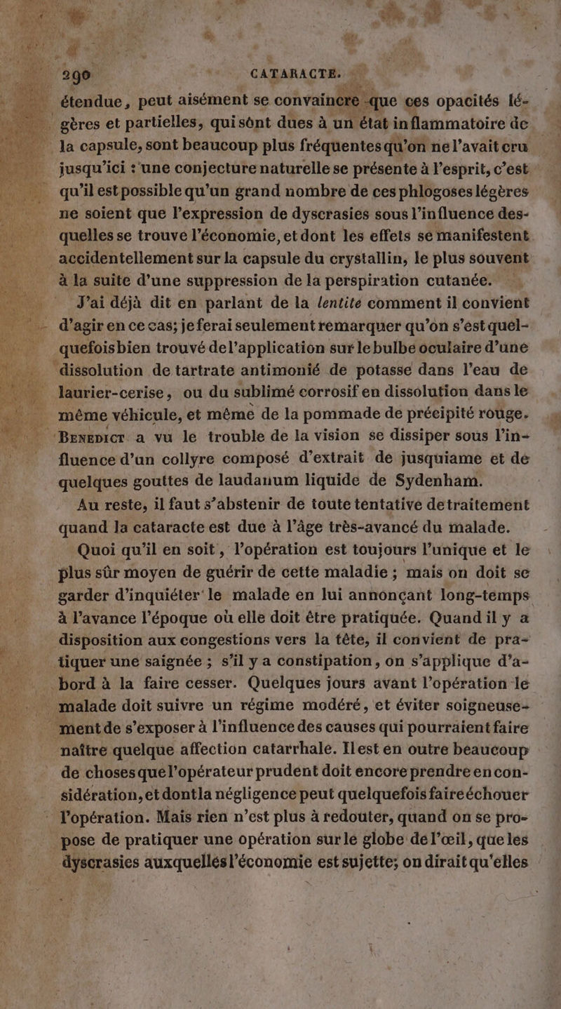 ER. PIE AN jusqu'ici :'une conjecture naturelle se présente à l'esprit, c’est ne soient que l'expression de dyscrasies sous l'influence des- à la suite d’une suppression de la perspiration cutanée. J'ai déjà dit en parlant de la lentite comment il convient .quefoisbien trouvé del’application sur lebulbe oculaire d’une ‘dissolution de tartrate antimonié de potasse dans l’eau de même véhicule, et même de la pommade de précipité rouge. Benenicr a vu le trouble de la vision se dissiper sous l’in- fluence d’un collyre composé d’extrait de jusquiame et de quelques gouttes de laudanum liquide de Sydenham. Au reste, il faut s’abstenir de toute tentative detraitement quand la cataracte est due à l’âge très-avancé du malade. Quoi qu'il en soit, l’opération est toujours l’unique et le plus sûr moyen de guérir de cette maladie ; mais on doit se garder d’inquiéter le malade en lui annonçant long-temps à l’avance l’époque où elle doit être pratiquée. Quandil y a disposition aux congestions vers la tête, il convient de pra- bord à la faire cesser. Quelques jours avant l’opération le ment de s’exposer à l’influence des causes qui pourraient faire naître quelque affection catarrhale. Ilest en outre beaucoup de chosesque l'opérateur prudent doit encore prendreencon- sidération, et dontla négligence peut quelquefois faireéchouer t äyscrasies auxquellés l’économie est sujette; on dirait qu'elles