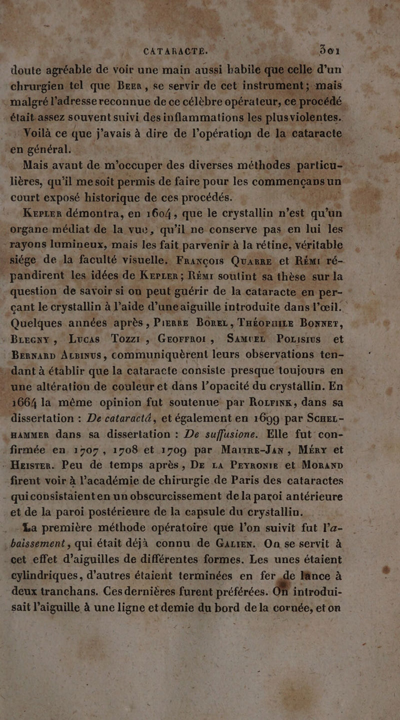 doute agréable de voir une main aussi habile que celle d’un chrurgien tel que Bern ‚se servir de cet instrum nt; mais malgré l'adresse reconnue de ce célèbre opérateur, ce procédé : était.assez souvent suivi des inflammations les plusviolentes. - Voilà ce que j'avais à dire de l'opération de la cataracte ‚en general: k Mais avant de m occuper des divefes mög particu- lières, qu’il me soit permis de faire pour les commençans un court exposé historique de ces procédés. RL Kerrer demontra, en 1604, que le crystallin n’est qu'u un cant le crystallin à l’aide d’une aiguille introduite dans l'œil. Quelques années après , PıERRE BoreL , THéOPuiLe Mo. a RAT BERNARD ALBINUS, communiquerent leurs observations ten- »dant à établir que la cataracte consiste presque toujours en dissertation : De cataractä, et également en 1699 par ScHEL- HAMMER dans sa dissertation : De suffusione. Elle fut con- firmée en. 1707, 1708 et 1709 par Mairre-Jan, Merr et firent voir à l'académie de chirurgie de Paris des cataractes quiconsistaient en un obscurcissement de la paroi antérieure et de la paroi postérieure de la capsule du crystallin. -La première méthode opératoire que l’on suivit fut l’a- .baissement , qui était déjà connu de Gazrex. On se servit à cet effet d’aiguilles de différentes formes. Les unes étaient cylindriques, d’autres étaient terminées en fer de länce à deux tranchans. Ces dernières furent préférées. On introdui- sait l'aiguille à une ligne et demie du bord dela cornée, eton