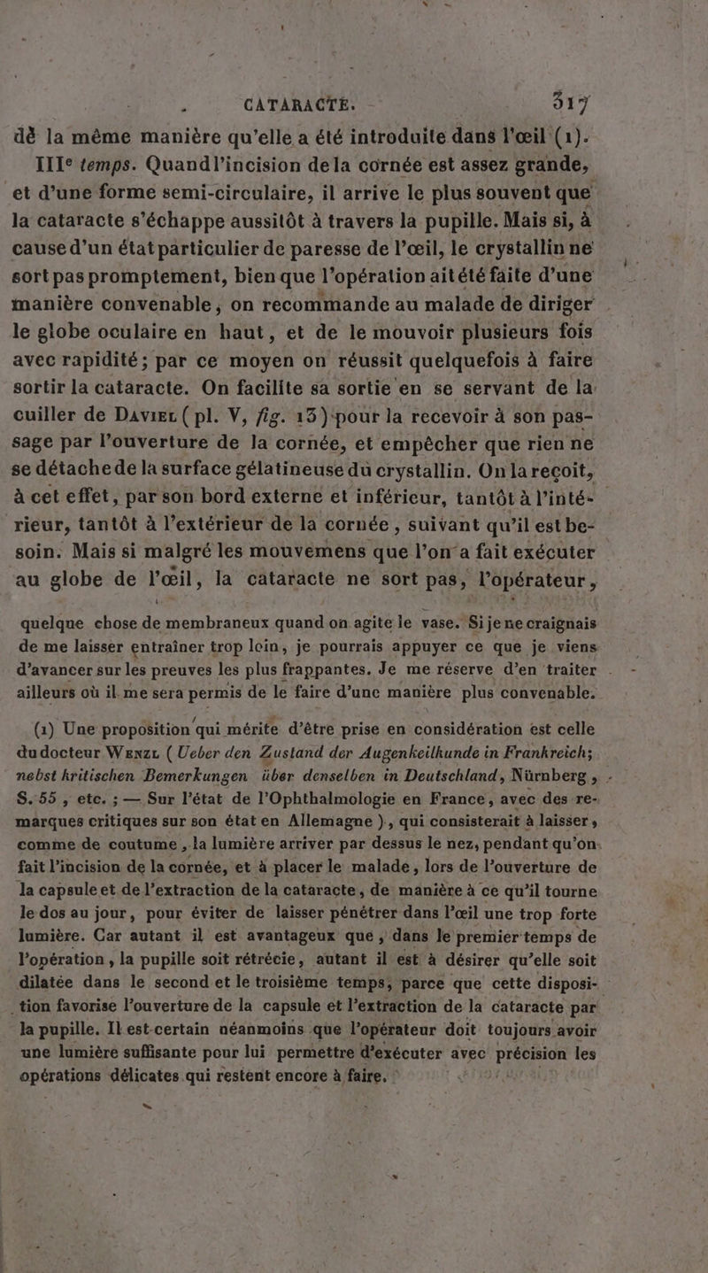 dè la même manière qu’elle a été introduite dans l'œil (1). ITIe temps. Quandl’incision dela cornée est assez grande, et d’une forme semi-circulaire, il arrive le plus souvent que la cataracte s'échappe aussitôt à travers la pupille. Mais si, à cause d’un état particulier de paresse de l’œil, le crystallin ne sort pas promptement, bien que l'opération aitété faite d’une manière convenable, on recommande au malade de diriger le globe oculaire en haut, et de le mouvoir plusieurs fois avec rapidité; par ce moyen on réussit quelquefois à faire sortir la cataracte. On facilite sa sortie en se servant de la: cuiller de Daviec (pl. V, fig. 13 )‘pour la recevoir à son pas- sage par l’ouverture de la cornée, et empêcher que rien ne se détache de la surface gelatineuse du crystallin. Onlarecoit, à cet effet, par son bord externe et inférieur, tantôt à Pinte- | rieur, tantôt à l'extérieur de la cornée , suivant qu’il est be- soin. Mais si malgré les mouvemens que l’on’a fait exécuter au globe de l'œil, la cataracte ne sort pas, l'opérateur, quelque chose de membraneux quand on agite le vase. Sije ne craignais de me laisser entraîner trop loin, je pourrais appuyer ce que je viens d’avancer sur les preuves les plus frappantes. Je me réserve d’en traiter . ailleurs où il. me sera permis de le faire d’une manière plus convenable. (1) Une proposition qui mérite d’être prise en considération est celle du docteur Wenzr (Ueber den Zustand der Augenkeilkunde in Frankreich; nebst kritischen Bemerkungen über denselben in Deutschland, Nürnberg , - S.55 , etc. ; — Sur l’état de l’Ophthalmologie en France, avec des re- marques critiques sur son état en Allemagne }, qui consisterait à laisser » comme de coutume , ‚la lumière arriver par dessus le nez, pendant qu'on. fait l’incision de la cornée, et à placer le malade, lors de l’ouverture de la capsule et de l’extraction de la cataracte, de manière à ce qu’il tourne le dos au jour, pour éviter de laisser pénétrer dans l’œil une trop forte lumière. Car autant il est avantageux que , dans le premier temps de l'opération , la pupille soit rétrécie, autant il est à désirer qu’elle soit dilatée dans le second et le troisième temps; parce que cette disposi- ‚tion favorise l’ouverture de la capsule et l’extraction de la cataracte par la pupille. Il est-certain néanmoins que l’operateur doit toujours. avoir une lumière suffisante pour lui permettre d'exécuter avec précision les Eau: délicates qui restent encore à faire. : nn