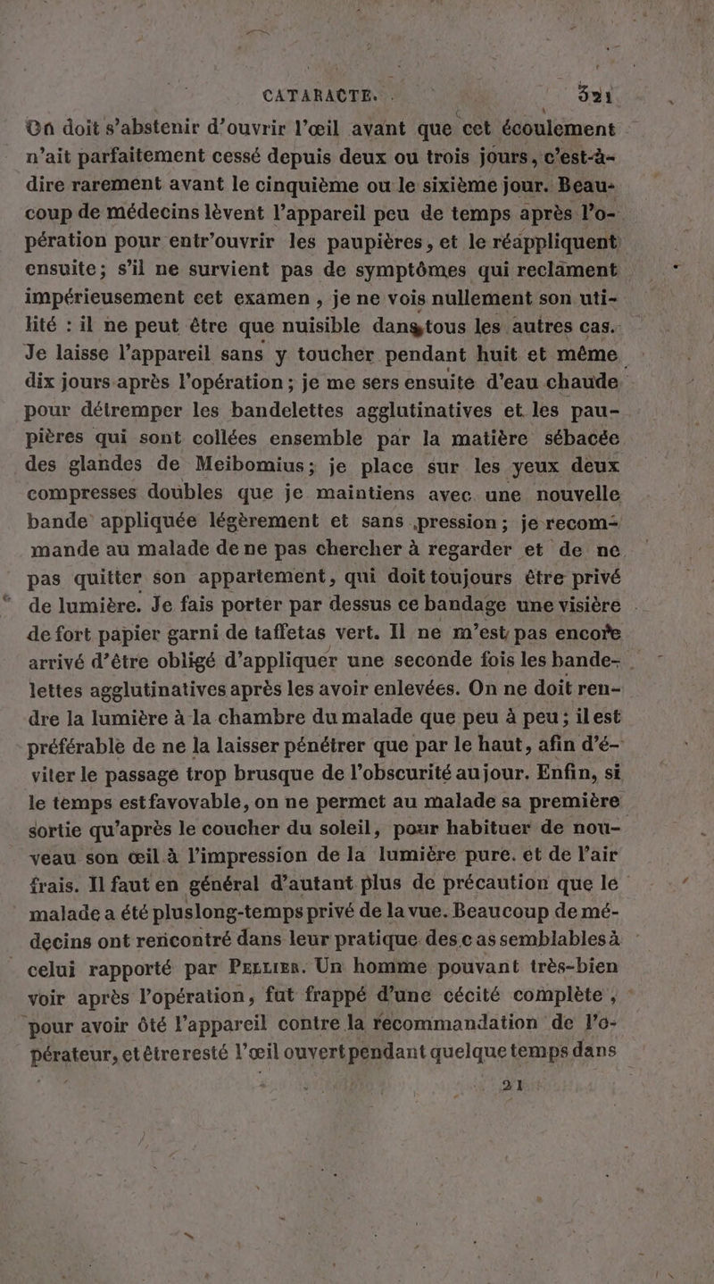 CATARACTE. . | 821 Ga doit s’abstenir d'ouvrir l’œil avant que cet écoulement n’ait parfaitement cessé depuis deux ou trois jours, c *est-à- dire rarement avant le cinquième ou le sixième jour. Beau- ensuite; s’il ne survient pas de symptômes qui reclament impérieusement cet examen , je ne vois nullement son uti- Je laisse l'appareil sans y toucher pendant huit et même ‚pour détremper les bandelettes agglutinatives et les pau- des glandes de Meibomius; je place sur les yeux deux compresses doubles que je maintiens avec. une nouvelle pas quitter son appartement, qui doit toujours être privé de fort papier garni de taffetas vert. Il ne m'est pas encore lettes agglutinatives après les avoir enlevées. On ne doit ren- dre la lumière à la chambre du malade que peu à peu; ilest viter le passage trop brusque de l'obscurité au jour. Enfin, si veau son œil à l'impression de la lumière pure. et de l’air malade a été pluslong-temps privé de la vue. Beaucoup de mé- celui rapporté par Pezrrer. Un homme pouvant très-bien ‘pour avoir ôté l’appareil contre la recommandation de l’o- 21 “