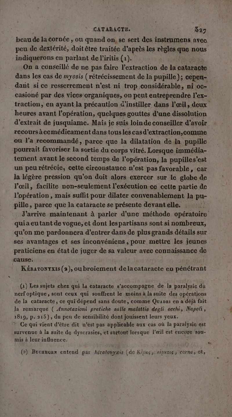 beau de la cornée , ou quand on, se sert des instrumens avec peu de dextérité, doit être traitée d’après les règles que nous indiquerons en parlant de l’iritis (1). On a cénseillé de ne pas faire l'extraction de la cataracte dans les cas de myosis ( rétrécissement de la pupille }; cepen- casioné par des vices’organiques, on peut entreprendre l’ex- heures avant l’opération, quelques gouttes d’une dissolution recours àcemédicament dans tous les cas d’extraction,comme ou l’a recommandé, parce que la dilatation de la pupille pourrait favoriser la sortie du corps vitré. Lorsque immédia- tement avant le second temps de l'opération, la pupilles’ est un peu rétrécie, cette circonstauee n’est pas favorable, car la légère pression qu’on doit alors exercer sur le globe de l'œil, facilite non-seulement l'exécution ce celte partie de l'opération, mais suffit pour dilater convenablement la pu- \ pille, parce que la cataracte se présente devantelle. : quia eu tant de vogue, et dont lespartisans sont si nombreux, qu'on me pardonnera d'entrer dans de plus grands détails sur praticiens en état de juger de sa valeur avec connaissance de cause. | KéRATONYxIS (2), ou 1broiement dela cataracte en pénétrant (1) Les ae chez qui la cataracte s’accompagne de la pri du nerf optique, sont ceux qui souffrent le moins à la suite des opérations de la cataracte, ce qui dépend sans doute, comme Quapni en a déjà fait la remarqué ( Annotazioni pratiche sulle malattie degli occhi, Napoli, 1819, p. 215), du peu de sensibilité dont jouissent leurs yeux. * Ce qui vient d’être dit n’est pas applicable aux cas où la paralysie est survenue à la suite de dyscrasies, et surtout lorsque l'œil est encore sou- mis à leur influence. (2) Bucanonx entend par fératonyæis (de Kipus si répuros ; ‘corne, ch, Li 7.