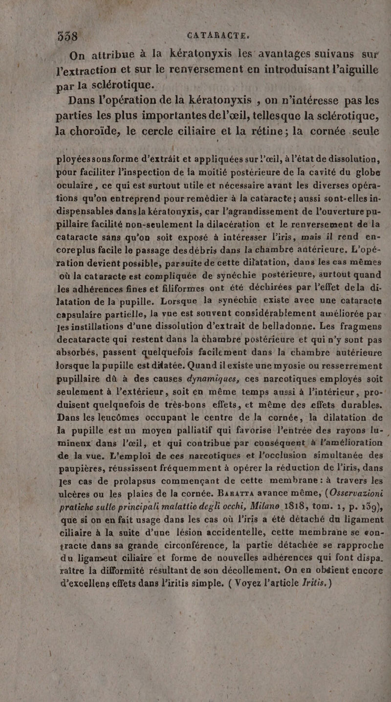 On PAS a la keratonyxis les’ avantages suivans sur l'extraction et sur le renversement en introduisant l’aiguille par la sclérotique. Dans l’opcration de la kératonyxis , on n’interesse pas les parties les plus importantes del’œil, tellesque la sclérotique, la choroide, le cercle ciliaire et la rétine; la cornée ;seule | ployéessous forme d’éxträit et appliquées sur !’œil, à l’é tat de dissolution, pour faciliter l’inspection de la moitié postérieure de la cavité du globe oculaire , ce qui est surtout utile et nécessaire avant les diverses opéra- tions qu’on entreprend pour remédier à la cataracte ; aussi sont-elles in- dispensables dans la kératouyxis, car l'agrandissement de l'ouverture pu- pillaire facilité non-seulement la dilacération et le renversement de la cataracte sans qu'on soit exposé à intéresser l'iris, mais il rend en- core plus facile le passage des débris dans la chambre añtérieure. L’opé- ration devient possible, parsuite de cette dilatation, dans les cas mêmes où la cataracte est compliquée de synéchie postérieure, surtout quand les adhérences fines et filiformes ont été déchirées par l’effet dela di- latation de la pupille. Lorsque la synéchie existe avec une cataracte capsulaire partielle, la vue est souvent considérablement améliorée par: jes instillations d’une dissolution d’extrait de belladonne. Les fragmens decataracte qui restent dans la chambre postérieure et qui n’y sont pas absorbés, passent quelquefois facilement dans la chambre autérieure lorsque la pupille est dilatée. Quand ilexiste une myosie ou resserrement pupillaire dü à des causes dynamiques, ces narcotiques employés soit . seulement à l’extérieur, soit en même temps aussi à l’intérieur, pro-' duisent quelquefois de très-bons effets, et même des effets durables. Dans les leucômes occupant le centre de la cornée, la dilatation de la pupille est un moyen palliatif qui favorise l’entrée des rayons lu- mineux dans l’œil, et qui contribue par conséquent à l’amélioration de la vue. L’emploi de ces narcotiques et l’occlusion simultanée des paupières, réussissent fréquemment à opérer la reduction de l’iris, dans les cas de prolapsus commençant de cette membrane: à travers les ulcères ou les plaies de la cornée. Barırra avance même, (Osservazioni pratiche sulle principali malattio degli occhi, Milano 1818, tom. 1, p. 139), que si on en fait usage dans les cas où l'iris a été détaché du ligament ciliaire à la suite d’une lésion accidentelle, cette membrane se eon- tracte dans sa grande circonférence, la partie détachée se rapproche du ligameut ciliaire et forme de nouvelles adherences qui font dispa. raître la difformité résultant de son décollement. On en obéient encore d’excellens effets dans l’iritis simple. ( Voyez l’article /ritis,)