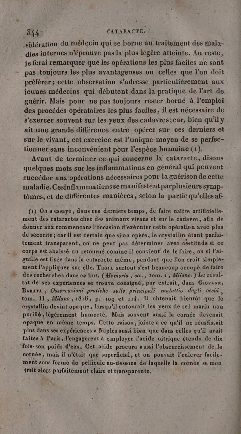 34: CATARACTE ‚sideration du medecin qui se borne au traitement des mala- dies internes n’éprouve pas la plus légère atteinte. Au reste, je ferai remarquer que les opérations les plus faciles ne sont pas toujours les plus avantageuses ou celles que l’on doit préférer; cette observation s’adresse particulièrement aux jeunes médecins qui débutent dans la pratique de l’art de guérir. Mais pour ne pas toujours rester borné à l'emploi des procédés opératoires les plus faciles, il est nécessaire de s’exercer souvent sur les yeux des cadavres; car, bien qu’il y ait une grande différence entre opérer sur ces derniers et sur le vivant, cet exercice est l’unique moyen de se perfec- tionner sans inconvénient pour l’espèce humaine (1). Avant de terminer ce qui concerne la cataracte, disons | quelques mots sur les inflammations en général qui peuvent succéder aux opérations nécessaires pour la guérison de cette maladie.Cesinflammatiensse manifestent parplusieurs symp- tömes, et de différentes manières, selon la partie qu’elles af- (1) On a essayé, dans ces derniers temps, de faire naître artificielle- ment des cataractes chez des animaux vivans et sur le cadavre, afin de donner aux commencans l’occasion d’exécuter cette opération avec plus de sécurité ; car il est certain que si on opère, le erystallin étant parfai- tement transparent, on ne peut pas déterminer avec certitude si ce corps est abaissé ou retourné comme il convient de le faire, ou si l’ai- guille est fixée dans la cataracte même, pendant que l’on croit simple- ment l'appliquer sur elle. Trosa surtout s’est beaucoup occupé de faire des recherches dans ce but. ( Memoria ‚etc., tom. ı, Milano.) Le résul- tat de ses expériences se trouve consigne, par extrait, dans Gıovann; Banata , Osservazioni pratiche sulle principali malattie degli oechi , tom. II, Milano , 1818, p. 109 et 114. Il obtenait bientôt que le erystallin devint opaque, lorsqu’il entourait les yeux de sel marin non purifié , légèrement humecte. Mais souvent aussi la cornée devenait opaque en même temps. Cette raison, jointe à ce qu'il ne reusäissait plus dans ses expériences à Naples aussi bien que dans celles qu’il avait faites à Paris, l’engagerent à employer l’acide nitrique étendu de dix fois-son poids d’eau. Cet acide procura aussi l’obscurcissement de la cornée, mais il n’était que superficiel, et on pouvait l'enlever facile- ment sous forme de pellicule au-dessous de laquelle la cornée se mon trait alors parfaitement claire et transparente. . PRET re pr