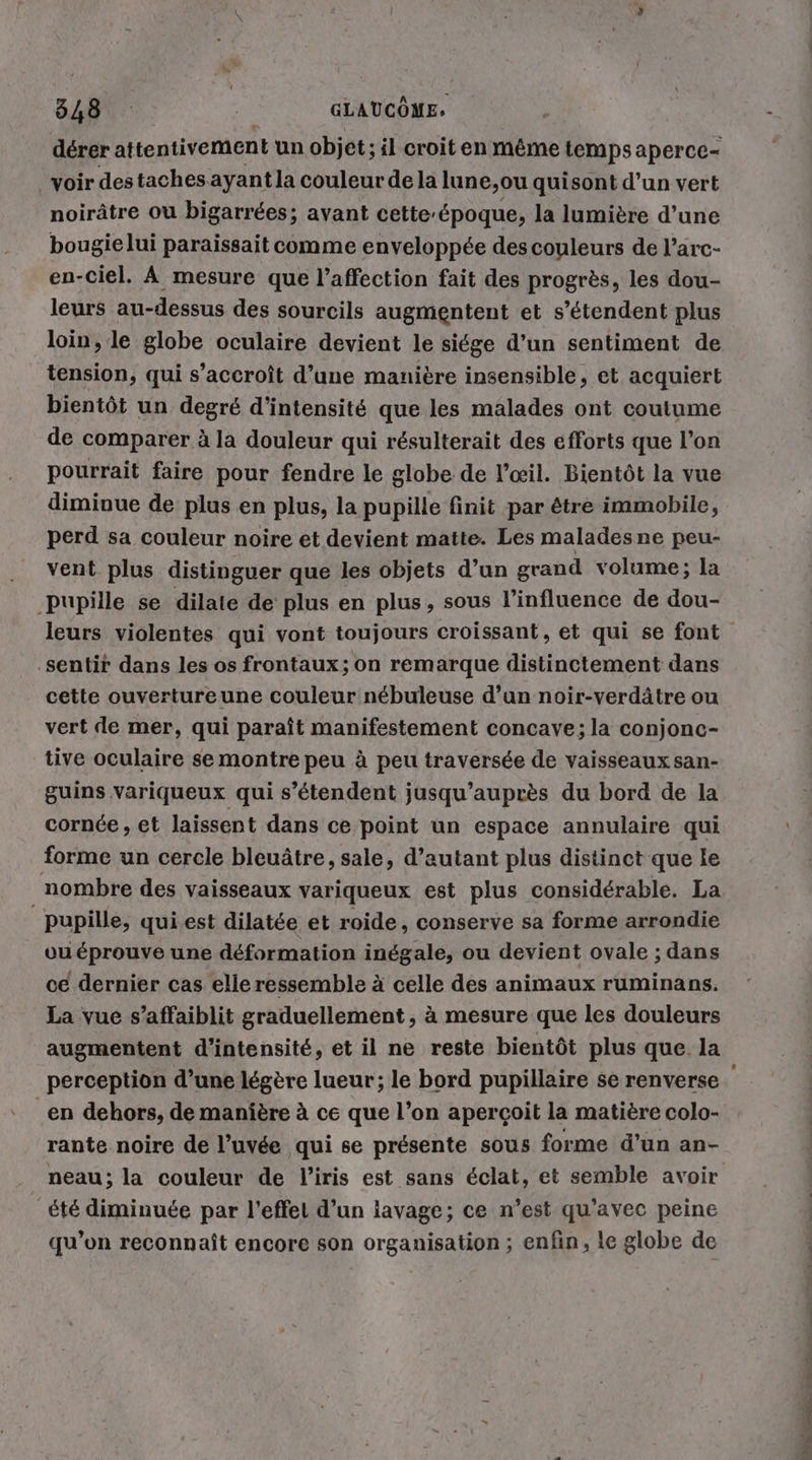 derer attentivement un objet; il croit en même temps aperce- voir destaches ayant la couleur de la lune,ou quisont d’un vert noirätre ou bigarrees; avant cette-&amp;poque, la lumière d’une bougie lui paraissait comme enveloppée des couleurs de l’arc- en-ciel. À mesure que l'affection fait des progrès, les dou- leurs au-dessus des sourcils augmentent et s’étendent plus loin, le globe oculaire devient le siége d’un sentiment de tension, qui s’accroît d’une manière insensible, et acquiert bientôt un degré d'intensité que les malades ont coutume de comparer à la douleur qui résulterait des efforts que l’on pourrait faire pour fendre le globe de l’œil. Bientôt la vue diminue de plus en plus, la pupille finit par être immobile, perd sa couleur noire et devient matte. Les maladesne peu- vent plus distinguer que les objets d’un grand volume; la ‚Pupille se dilate de plus en plus, sous l'influence de dou- ‚sentir dans les os frontaux; on remarque distinctement dans cette ouvertureune couleur nébuleuse d’un noir-verdätre ou vert de mer, qui parait manifestement concave;la conjonc- tive oculaire se montre peu à peu traversée de vaisseaux san- guins variqueux qui s'étendent jusqu’aupr&amp;s du bord de la cornée , et laissent dans ce point un espace annulaire qui forme un cercle bleuâtre, sale, d’autant plus distinct que le nombre des vaisseaux variqueux est plus considérable. La pupille, qui est dilatée et roide, conserve sa forme arrondie ou éprouve une déformation inégale, ou devient ovale ; dans ce dernier cas elle ressemble à celle des animaux ruminans. La vue s’affaiblit graduellement , à mesure que les douleurs augmentent d'intensité, et il ne reste bientôt plus que la perception d’une légère lueur; le bord pupillaire se renverse en dehors, de manière à ce que l’on aperçoit la matière colo- rante noire de l’uvée qui se présente sous forme d’un an- neau; la couleur de l'iris est sans éclat, et semble avoir été diminuée par l'effet d’un iavage; ce n’est qu'avec peine qu’on reconnaît encore son organisation ; enfin, le globe de De lé nn WE