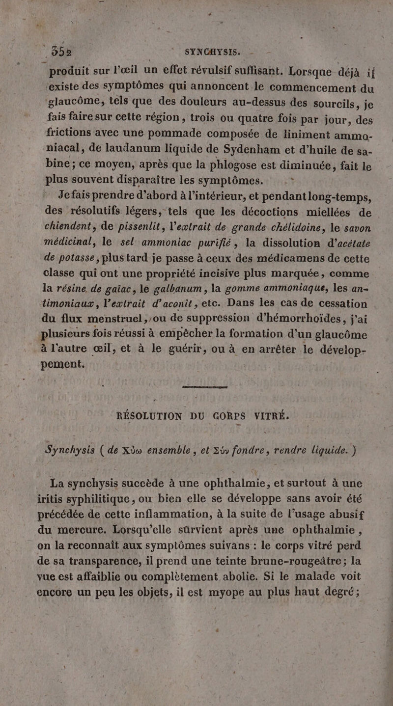 ' 35% SYNCHYSIS. produit sur l'œil un effet révulsif suffisant. Lorsque déjà if ‘existe des symptômes qui annoncent le commencement du 'glaucöme, tels que des douleurs au-dessus des sourcils, je fais faire sur cette région, trois ou quatre fois par jour, des frictions avec une pommade composée de liniment ammo- niacal, de laudanum liquide de Sydenham et d’huile de sa- bine ; ce moyen, après que la phlogose est diminuée, fait le plus souvent disparaître les symptômes. } Jefaisprendre d’abord à l’intérieur, et pendant long-temps, des résolutifs légers, tels que les décoctions miellées de chiendent, de pissenlit, l'extrait de grande chelidoine, le savon medicinal, le sel ammoniac purifié, la dissolution d’acétate de potasse, plus tard je passe à ceux des médicamens de cette classe qui ont une propriété incisive plus marquée, comme la résine de gaiac, le galbanum , la gomme ammoniaque, les an- timoniaux, l'extrait d’aconit, etc. Dans les cas de cessation du flux menstruel ,/ou de suppression d’hemorrhoides, j’ai plusieurs fois réussi à empêcher la formation d’un glaucôme à l'autre œil, et à le guérir, ou à en arrêter le déveiop- pement. RÉSOLUTION DU GORPS VITRÉ. Synchysis ( de Xdw ensemble , et Ziv fondre, rendre liquide. ) La synchysis succède à une ophthalmie, et surtout à une iritis syphilitique ; ou bien elle se développe sans avoir été précédée de cette inflammation, à la suite de l'usage abusif du mercure. Lorsqu’elle sûrvient après une ophthalmie, on la reconnaît aux symptômes suivans : le corps vitré perd de sa transparence, il prend une teinte brune-rougeätre; la vue est affaiblie ou complètement abolie. Si le malade voit encore un peu les objets, il est myope au plus haut degré;