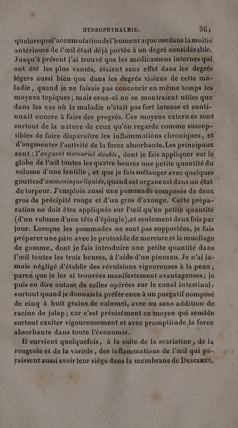 quelorsquel’accumulationdel’humeur aqueusedanslamoitié antérieure de l’œil était déjà portée à un degré considérable. Jusqu’à présent j’ai trouvé que les médicamens internes qui ont été les plus vantés, étaient sans effet dans les degrés légers aussi bien que dans les degrés violens de cette ma- . ladie, quand je ne faisais pas concourir en même temps les moyens topiques ; mais ceux-ci ne se montraient utiles que dans les cas où la maladie n’était pas fort intense et conti- nuait encore à faire des progrès. Ces moyens extern es sont surtout de la nature de ceux qu’on regarde comme suscep- tibles de faire disparaître les inlammations chroniques, et d'augmenter l’activité de la force absorbante. Les principaux sont : l’onguent mercuriel double, dont je fais appliquer sur le globe de l’œil toutes les quatre heures une petite quantité du’ volume d’une lentille , et que je fais mélanger avec quelques gouttesd’'ammoniaqueliquide,quand cet organe est dans un état de torpeur. J’emploie aussi une pommade composée de deux gros de précipité rouge et d’un gros d’axonge. Cette prépa- ration ne doit être appliquée sur l’œil qu’en petite quantité (d’un volume d'une tête d’épingle),et seulement deux fois par jour. Lorsque les pommades ne sont pas supportées, je fais préparerune pâte avec le protoxide de mercure.et le mucilage de gomme, dont je fais introduire une petite quantité dans l'œil toutes les trois heures, à l’aide d’un pinceau. Je n’ai ja- mais négligé d'établir des révulsions vigoureuses à la peau, parce que je les ai trouvées manifestement avantageuses; je puis en dire autant de celles opérées sur le canal intestinal» surtout quand je donnaisla préférence à un purgatif composé de cinq à huit grains de calomel, avec ou sans addition de racine de jalap; car c’est précisément ce'moyen qui semble surtout exciter vigoureusement et ayec promptitude la force absorbante dans toute l’éconornie. Il survient quelquefois, à la suite.de la scarlatine , de la rougeole et de la variole, des inflammations de l’œil qui pa- raissent aussi avoir leur siége dans la membrane de DESCEMET,