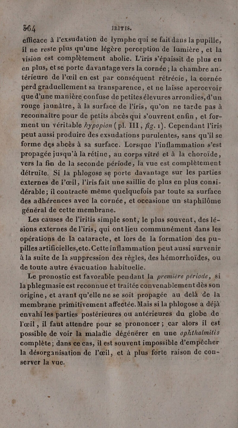 94 IRITIS, efficace à l’exsudation de Iympbe qui se fait dans la pupille, il ne reste plus qu'une légère perception de lumière , et la vision est complètement abolie. L’iris s’épaissit de plus en en plus, etse porte davantage vers la cornée ; la chambre an- terieure de l’œil en est par conséquent rétrécie, la cornée perd graduellement sa transparence, et ne laisse apercevoir que d’une manière confuse de petitesélevures arrondies, d’un rouge jaunätre, à la surface de l'iris, qu’on ne tarde pas à reconnaître pour de petits abcès qui s'ouvrent enfin, et for- ment un véritable Aypopion (pl. IT, fig. 1). Cependant l'iris peut aussi produire des exsudations purulentes, sans qu'il se forme des abcës à sa surface. Lorsque l’inflammation s’est propagée jusqu’à la rétine, au corps vitré et à la choroïde, vers la fin de la seconde période, la vue est complètement détruite. Si la phlogose se porte davantage sur les parties externes de l’ceil, l’iris fait une saillie de plus en plus consi- derable; il contracte même quelquefois par toute sa surface des adhérences avec la cornée, et occasione un staphilôme général de cette membrane. Les causes de l’iritis simple sont, le plus souvent, des lé- sions externes de l'iris, qui ontlieu communément dans les opérations de la cataracte, et lors de la formation des pu- pilles artificielles, etc.Cette inflammation peut aussi survenir à la suite de la suppression des règles, des hémorrhoïdes, ou de toute autre évacuation hébituele Le pronostic est favorable pendant la première période, si la phlegmasie est reconnue et traitée convenablement dès son origine, et avant qu’elle ne se soit propagée au delà ‘de la membrane primitivement affectée. Mais si la phlogose a déjà envahi les | parties postérieures ou antérieures du globe de. l'œil , il faut attendre pour se prononcer ; car alors il est possible de voir la maladie dégénérer en une ophthalmitis complete; dans ce cas, il est souvent impossible d'empêcher la desorganisation de l’œil, ei à | pra forte raison de con- server la vue.