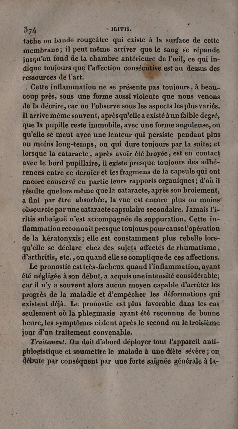 tache ou bande rougeätre qui existe ä la surface de cette membrane; il peut même arriver que le sang se répande jusqu’au fond de la chambre antérieure de l’œil, ce qui in- dique toujours que l'affection consé fe est au dessus des ressources de l'art. hd . Cette inflammation ne se présente pas toujours, à beau- coup prés, sous une forme aussi violente que nous venons de la décrire, car on l’observe sous les aspects les plus variés. ll arrive même souvent, après qu’elle a existé à un faible degré, que la pupille reste immobile, avec une forme anguleuse, ou qu’elle se meut ayec une lenteur qui persiste pendant plus ou moins long-temps, ou qui dure toujours par la suite; et lorsque la cataracte, après avoir été broyde, est en contact avec le bord pupillaire, il existe presque toujours des adhé- rences entre ce dernier et les fragmens de la capsule qui ont encore conservé en partie leurs rapports organiques ; d’où il résulte quelors même que la cataracte, après son broiement, a fini par être absorbée, la vue est encore plus ou moins obseurcie par une cataractecapsulaire secondaire. Jamais l’i- ritis subaigu&amp; n’est accompagnée de suppuration. Cette in- ‘flammation reconnaît presque toujours pour cause l'opération de la kératonyxis; elle est constamment plus rebelle lors- qu’elle se déclare chez des sujets affectés de rhumatisme, d’arthritis, etc. , ou quand elle se compliquede ces affections. Le pronostic est très-facheux quand l’inflammation, ayant êté négligée à son début, a acquis uneintensité considérable; car il n’y a souvent alors aucun moyen capable d’arrêter les progrès de la maladie et d'empêcher les déformations qui existent déjà. Le pronostic est plus favorable dans les cas ! seulement où la phlegmasie ayant été reconnue de bonne heure, les symptômes cèdent après le second ou le troisième jour d’un traitement convenable. Traitement. On doit d’ abord déployer tout l'appareil anti- philogistique et soumettre le malade à une diète sévère ; on débute par conséquent par une forté saignée générale à la-