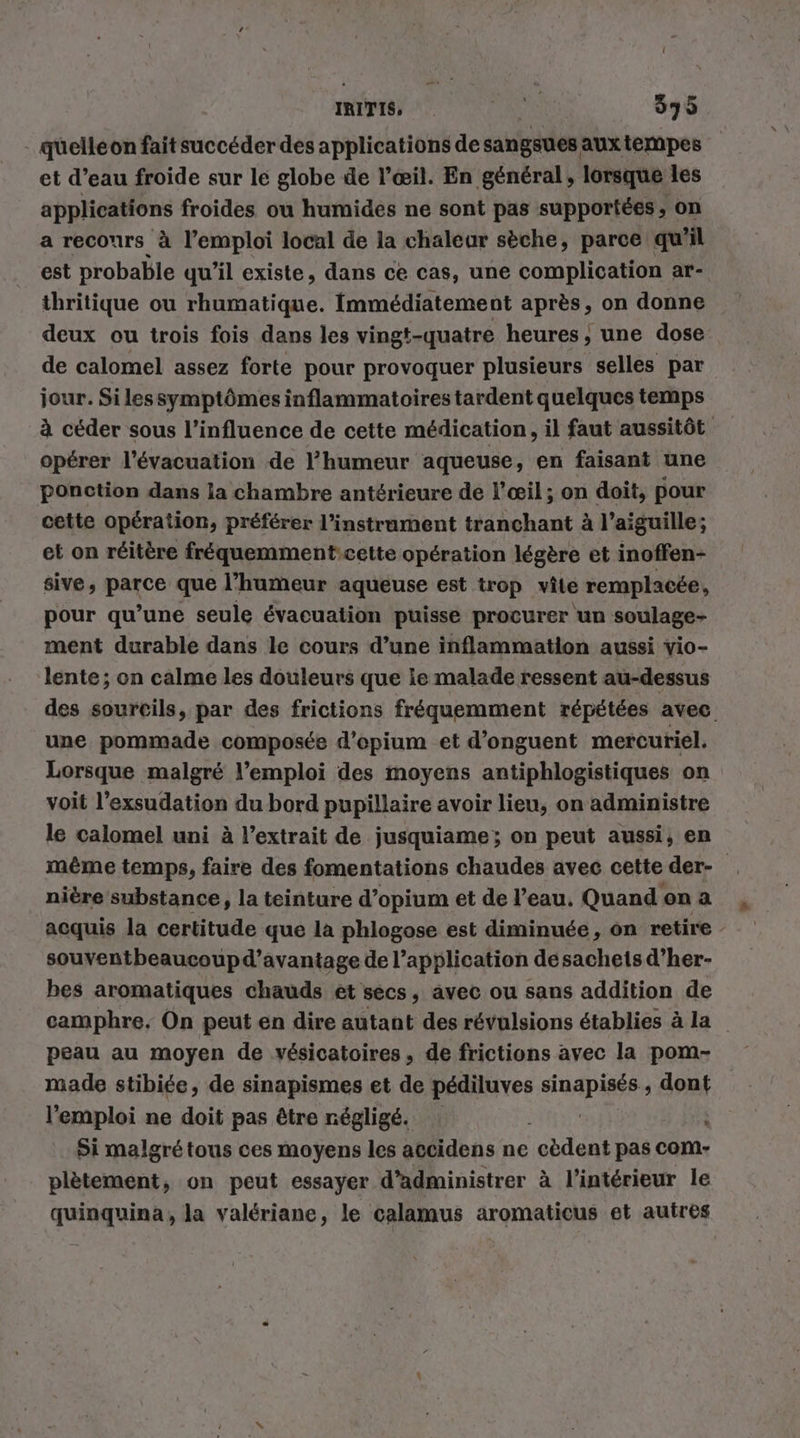 IRITIS, à 395 - quelléon fait succéder des applications de sangsues auxtempes et d’eau froide sur le globe de l'œil. En général, lorsque les applications froides ou humides ne sont pas supportées, on a reconrs à l'emploi local de la chaleur sèche, parce qu'il est probable qu’il existe, dans ce cas, une complication ar- thritique ou rhumatique. Immédiatement après, on donne deux ou trois fois dans les vingt-quatre heures, une dose de calomel assez forte pour provoquer plusieurs selles par jour. Si lessymptômes inflammatoires tardent quelques temps à céder sous l'influence de cette médication, il faut aussitôt opérer l'évacuation de l'humeur aqueuse, en faisant une ponction dans la chambre antérieure de l’œil; on doit, pour cette opération, préférer l'instrument tranchant à l'aiguille; et on réitère fréquemment:cette opération légère et inoffen- sive, parce que l'humeur aqueuse est trop vie remplacée, pour qu’une seule évacuation puissé procurer un soulage- ment durable dans le cours d’une inflammation aussi vio- lente; on calme les douleurs que ie malade ressent au-dessus des sourcils, par des frictions fréquemment répétées avec une pommade composée d’opium et d’onguent mercuriel. Lorsque malgré l'emploi des moyens antiphlogistiques on voit l’exsudation du bord pupillaire avoir lieu, on administre le calomel uni à l'extrait de jusquiame; on peut aussi, en même temps, faire des fomentations chaudes avec cette der- nière substance, la teinture d’opium et de l’eau. Quand on a acquis la certitude que la phlogose est diminuée, on retire souventbeaucoupd’avantage de l’application desacheisd’her- bes aromatiques chauds et secs, avec ou sans addition de camphre. On peut en dire autant des révulsions établies à la peau au moyen de vésicatoires, de frictions avec la pom- made stibiée, de sinapismes et de pédiluves nant dont l'emploi ne doit pas être négligé. \ Si malgré tous ces moyens les accidens ne cèdent pas com- plètement, on peut essayer d’administrer à l’intérieur le quinquina, la valeriane, le calamus aromaticus et autres