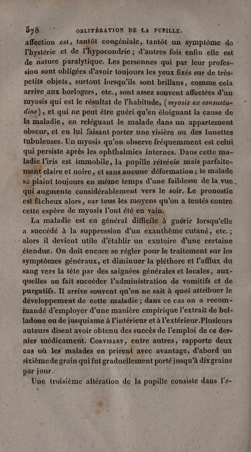 affection est, tantôt congéniale, tantôt un symptôme de - l’hystérie et de l’hypocondrie ; d'autres fois enfin elle est de nature paralytique. Les personnes qui par leur profes- sion sont obligées d’avoir toujours les yeux fixés sur de très- petits objets, surtout lorsqu'ils sont brillans, comme cela arrive aux horlogers, etc., sont assez souvent affectées d’un myosis qui est le résultat de l'habitude, (myosis ex consuetu- dine), et qui ne peut être guéri qu’en éloignant la cause de la maladie, en reléguant le malade dans un appartement obscur, et en lui faisant porter une visière ou des lunettes tubuleuses. Un myosis qu’on observe fréquemment est celui _ qui persiste après les ophthalmies internes. Dans cette ma- ladie l’iris est immobile, la pupille rétrécie mais parfaite- ment claire et noire, et sans aucune déformation ; le malade - se plaint toujours en même temps d’une faiblesse de la vue_ qui augmente considérablement vers le soir. Le pronostic est fächeux alors, car tous les moyens qu’on a tentés contre cette espèce de myosis l’ont été en vain. La maladie est en général difficile à guérir lorsqu'elle a succédé à la suppression d’un exanthème cutané, etc. ; étendue. On doit encore se régler pour le traitement sur les symptômes généraux, et dimiauer la pléthore et l’afflux du sang vers la tête par des saignées générales et locales, aux- quelles on fait succéder l’administration de vomitifs ct de purgatifs. Il arrive souyent qu’on ne sait à quoi attribuer le développement de cette maladie ; dans ce cas on a recom- mandé d'employer d’une manière empirique l'extrait de bel- ladone ou de jusquiame à l’intérieur et à l’extérieur.Plusieurs auteurs disent avoir obtenu des succès de l'emploi de ce der- nier médicament. Corvisarr, entre autres, rapporte deux cas où les malades en prirent avec avantage, d’abord un sixième de grain qui fut graduellement porté jusqu’à dixgrains par jour. | # | Une troisième altération de la pupille consiste dans l’o-