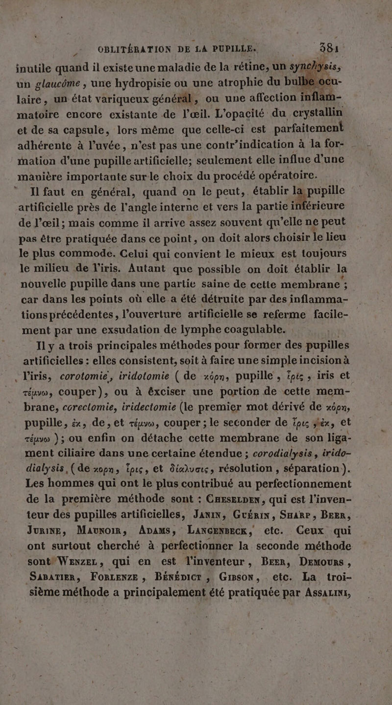 inutile quand il existe une maladie de la rétine, un syn un glaucöme , une hydropisie ou une atrophie du bu C laire, un état variqueux general, ou une affection inflam- matoire encore existante de l’eeil. L’opacite du crystallin et de sa capsule, lors même que celle-ci est parfaitement | adherente à l’uvée, n'est pas une contr’indication à la for- _ mation d’une pupille artificielle; seulement elle influe d’une manière importante sur le choix du procédé opératoire. Il faut en général, quand on le peut,. établir 1 pupille artificielle pres de l’angle interne et vers la partie inferieure de l'œil; mais comme il arrive assez souvent qu'elle ne peut pas être pratiquée dans ce point, on doit alors choisir le lieu le plus commode. Celui qui convient le mieux est toujours le milieu de l'iris. Autant que possible on doit, établir la nouvelle pupille dans une partie saine de cette membrane ; car dans les points où elle a été détruite par des inflamma- tions précédentes, l'ouverture artificielle se referme facile- ment par une exsudation de lymphe coagulable. Il y a trois principales méthodes pour former des pupilles artificielles : elles consistent, soit à faire une simple incision à l'iris, corotomie, iridotomie ( de xöpn, pupille , pts , iris et réuvw, Couper), ou à éxciser une portion de cette mem- brane, coreclomie, iridectomie (le premier mot dérivé de xöpn, pupille, &amp;, de, et réuvw, couper ; le seconder de ïpu ziex, et réuvo ); ou enfin on détache cette membrane de son liga- ment ciliaire dans une certaine étendue ; corodialysis » irido- dialysis, (de xopn, ipıs, et Jéxhuais, resolution , séparation ). Les hommes qui ont le plus contribué au perfectionnement de la première méthode sont : CHEsELDEN, qui est l’inven- teur des pupilles artificielles, Janın, GuÉRIN, SHARP, BEER, - Jurixe, Maunoi, Ana: LANGENRECR ; etc. Ceux qui ont surtout cherché à pérfectionner la. seconde méthode sont WENZEL, qui en est Tinventeur , Beer, DEmours, SABATIER, FORLENZE , BÉNÉDICT , Gisson, etc. La troi- sième méthode a principalement été pratiquée par Assauıns,