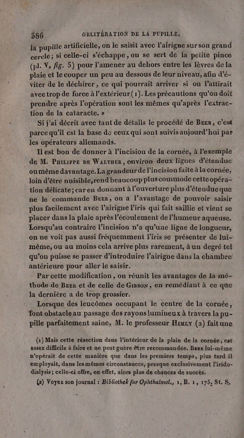 % pupille artificielle, on le saisit avec l’airigne sur son grand cercle; si celle-ci s’&amp;chappe , on se sert de la petite pince (pl. V, fig. 5) pour ’amener au dehors entre les lèvres de la plaie et le couper un peu au dessous de leur niveau, afin d’é- viter de le déchirer , ce qui pourrait arriver si on l’attirait avec trop de force Al’exterieur( 1). Les précautions qu’on doit prendre après l’op£ration sont les mêmes qu'après l'extrac- ‚tion de la cataracte. » Si j'ai décrit avec tant de details le procédé de Beer, c’est parce qu’il est la base dé ceux qui sont suivis aujourd’hui par les opérateurs allemands. | Ilest bon de donner à l’incision de la cornée, à l’exemple de M. Pauurre DE WALTHER, environ deux lignes détendue _oumême davantage. La grandeur de l’incision faite à la cornée, loin d’être nuisible,rend beaucoup plus commode cette opéra- tion délicate; car en donnant à l'ouverture plus d’étendue que ne le commande Beer, on a l’avantage de pouvoir saisir plus facilement avec l’airigne l'iris qui fait saillie et vient se placer dans la plaie après l'écoulement de l'humeur aqueuse. Lorsqu’au contraire l’incision n’a qu’une ligne de longueur, on ne voit pas aussi fréquemment l'iris se présenter de lui- même, ou au moins cela arrive plus rarement, à un degré tel qu’on puisse se passer d'introduire l’airigne dans la chambre antérieure pour aller le saisir. - Par cette modification, on réunit les avantages de la mé- thode de Bzer et de celle de Gisson, en remédiant à ce que la dernière a de trop grossier. ds Lorsque des leucômes occupant le centre de la cornée, font obstacle au passage des rayons lumineux à travers la pu- pille parfaitement saine, M. le professeur Himxy (2) faitune (1) Mais cette résection dans l’intérieur de la plaie de la cornée, est assez difficile à faire et ne peut guère être recommandée. Bger lui-même n’opérait de cette manière que dans les premiers temps, plus tard il employait, dans les mêmes circonstances, presque exclusivement l'irido- dialysis ; celle-ci offre, en effet, alors plus de chances de succès, (2) Voyez son journal : Bibliothek fur Ophthalmot,, 1, B. 1, 175. St. S,