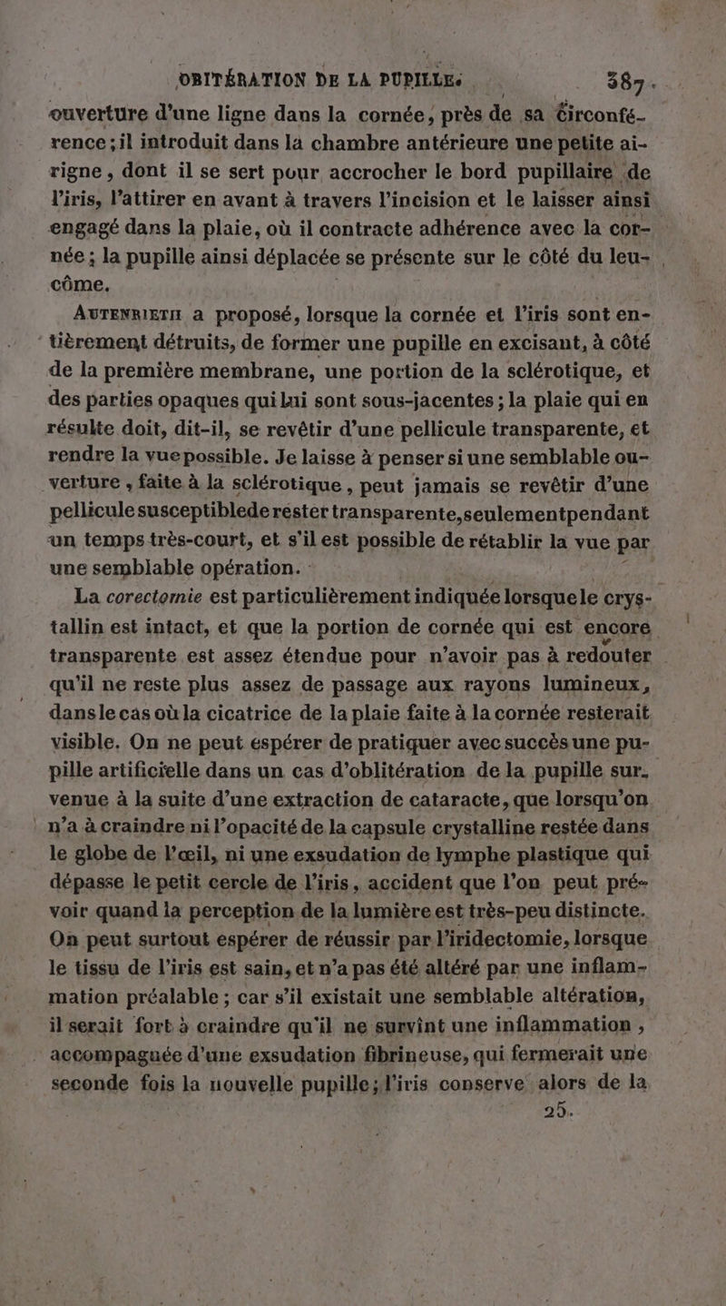 ouverture d’une ligne dans la cornée, près de sa Circonfe- rence; il introduit dans la chambre antérieure une petite ai- rigne , dont il se sert pour accrocher le bord pupillaire de l'iris, l’attirer en avant à travers l’incision et le laisser ainsi engagé dans la plaie, où il contracte adhérence avec la cor- : née ; la pupille ainsi déplacée se présente sur le côté du leu- | côme. | AUTENRIETH a proposé, lorsque la cornée et l'iris sont en- titrement détruits, de former une pupille en excisant, à côté de la première membrane, une portion de la sclérotique, et des parties opaques qui lui sont sous-jacentes ; la plaie qui en résulte doit, dit-il, se revêtir d’une pellicule transparente, et rendre la vuepossible. Je laisse à penser siune semblable ou- verture , faite à la sclérotique , peut jamais se revêtir d’une pellicule susceptiblederester transparente,seulementpendant un temps très-court, et s’ilest possible de rétablir la vue par une semblable opération. | La corectomie est particulièrement indiquée lorsquele CryS-. tallin est intact, et que la portion de cornée qui est encore transparente est assez étendue pour n’avoir pas à redouter qu’il ne reste plus assez de passage aux rayons lumineux, dansle cas où la cicatrice de la plaie faite à la cornée resterait visible. On ne peut espérer de pratiquer avec succès une pu- pille artificielle dans un cas d’obliteration de la pupille sur. venue à la suite d’une extraction de cataracte, que lorsqu'on ' n’a à craindre ni l’opacité de la capsule crystalline restée dans le globe de l'œil, ni une exsudation de lymphe plastique qui dépasse le petit cercle de l'iris, accident que l’on peut pré- voir quand la perception de la lumière est très-peu distincte. On peut surtout espérer de réussir par. l'iridectomie, lorsque le tissu de l'iris est sain, et n’a pas été altéré par une inflam- mation préalable ; car s’il existait une semblable altération, il serait fort à craindre qu'il ne survint une inflammation , . accompaguece d’une exsudation fibrineuse, qui fermerait une seconde fois la nouvelle pupille;l'iris conserve alors de la 29.