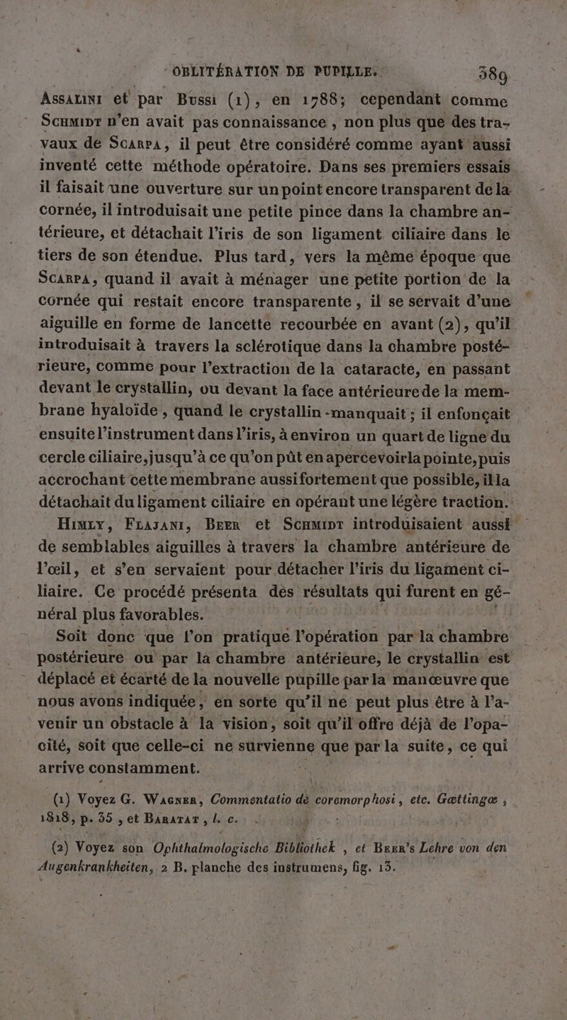 Assırını et par Bussi (1), en 1788; cependant comme Scamipr n’en avait pas connaissance , non plus que des tra- vaux de Scarpa, il peut être considéré comme ayant aussi inventé cette méthode opératoire. Dans ses premiers essais il faisait une ouverture sur un point encore transparent de la cornée, il introduisait une petite pince dans la chambre an- térieure, et detachait l’iris de son ligament ciliaire dans le tiers de son étendue. Plus tard, vers la même époque que SCARPA, quand il avait à ménager une petite portion de la cornée qui restait encore transparente, il se servait d’une aiguille en forme de lancette recourbee en avant (2), qu'il introduisait à travers la sclérotique dans la chambre posté- rieure, comme pour l'extraction de la cataracté, en passant devant le crystallin, ou devant la face antérieurede la mem- brane hyaloïde , quand le crystallin manquait ; il enfoncait ensuite l'instrument dans l'iris, à environ un quartde ligne du cercle ciliaire,jusqu’à ce qu’on püt en apercevoirla pointe, puis accrochant cette membrane aussifortementque possible, illa détachait duligament ciliaire en opérant une légère traction. Hınıy, Fcayanr, Beer et Schmipr introduisaient aussi de semblables aiguilles à travers la chambre antérieure de l'œil, et s’ en servaient pour détacher l'iris du ligament ci- liaire. Ce procédé présenta des résultats qui mr en gé- néral plus favorables. Soit donc que l'on pratique l'opération par la chambre postérieure ou par la chambre antérieure, le erystallin est - déplacé et écarté de la nouvelle pupille par la manœuvre que nous avons indiquée , en sorte qu’il ne peut plus être à l’a- venir un obstacle à la vision, soit qu’il offre déjà de l’opa- cité, soit que celle-ci ne survienne que par la suite, ce qui arrive constamment. (1) Voyez G. Waçcner, Commentatio dé coremor PROBEN, eic. Gættingæ , 1818, P 99 „et BaRaTAT , L c. (2) Voyez son EHE Bibliothek , ct Bezn's Lehre von den Augenkrankheiten, 2 B. planche des instrumens, fig. 13.