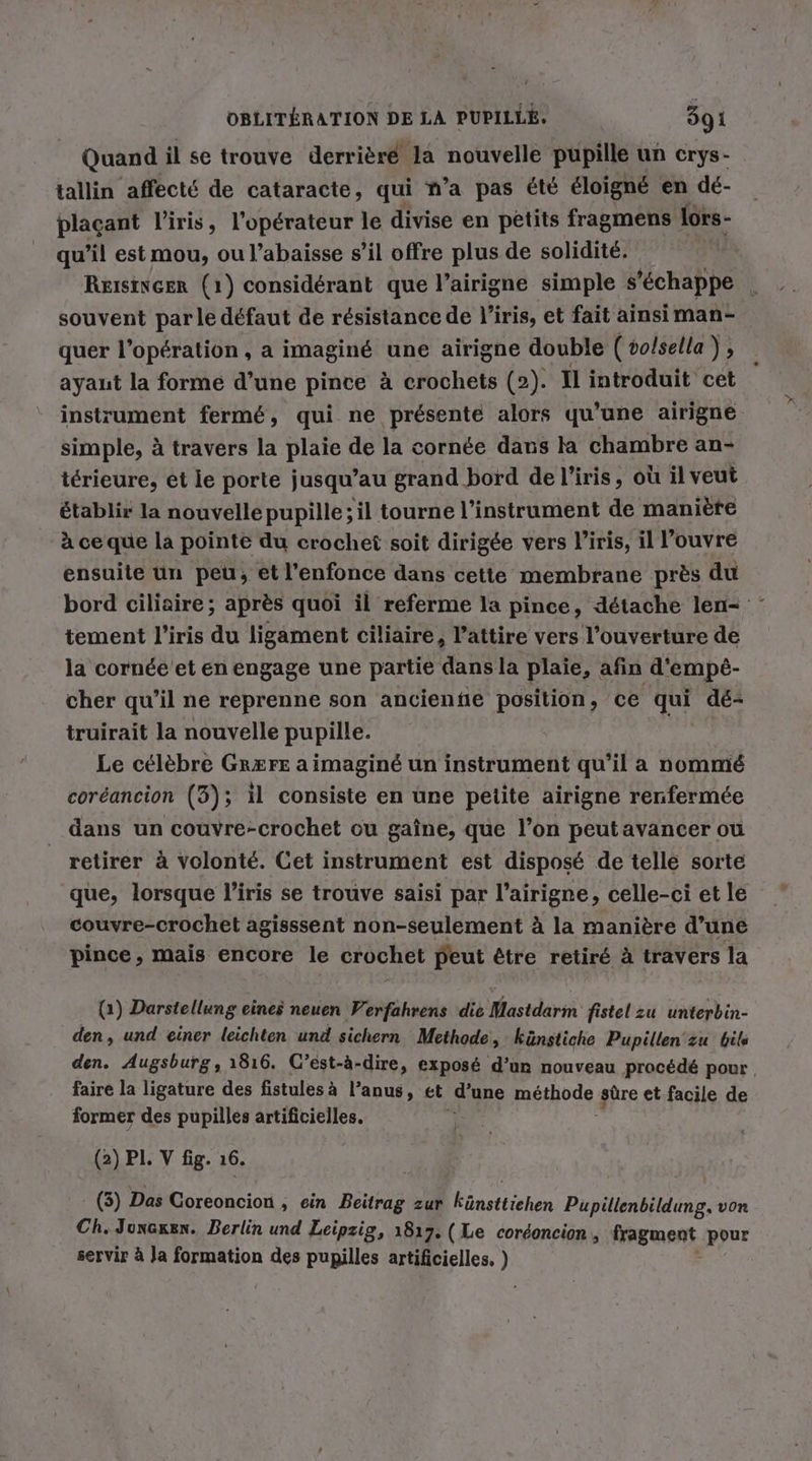 Quand il se trouve derrièré la nouvelle pupille un crys- tallin affecté de cataracte, qui n’a pas été éloigné en dé- plaçant l'iris, l'opérateur le divise en petits fragmens lors- qu’il est mou, ou l’abaisse s’il offre plus de solidité. Reisincer (1) considérant que l’airigne simple s'échappe _ souvent parle défaut de résistance de l'iris, et fait ainsiman- quer l'opération , a imaginé une airigne double (vo/sella), ayant la forme d’une pince à crochets (2). Il introduit cet instrument fermé, qui ne présenté alors qu'une airigne simple, à travers la plaie de la cornée dans la chambre an- térieure, et le porte jusqu’au grand bord de l'iris, où il veut établir la nouvelle pupille; il tourne l'instrument de manière à ce que la pointe du crochet soit dirigée vers l’iris, il l’ouvre ensuite un peu, et l’enfonce dans cette membrane près du bord ciliaire; après quoi il referme la pince, détache len- tement l'iris du ligament ciliaire, l’attire vers l’ouverture de la cornée'et en engage une partie dans la plaie, afin d'empèé- cher qu'il ne reprenne son ancienñe position, ce qui dé- truirait la nouvelle pupille. Le célèbre GR&amp;FrE a imaginé un instrument qu'il a nommé coréancion (3); il consiste en une petite airigne renfermée _ dans un couvre-crochet ou gaîne, que l’on peutavancer ou retirer à volonté. Cet instrument est disposé de telle sorte que, lorsque l'iris se trouve saisi par l’airigne, celle-ci et le couvre-crochet agisssent non-seulement à la manière d’une pince, mais encore le crochet peut être retiré à travers la (1) Darstellung eines neuen Verfahrens die Mastdarm fistel zu unterbin- den, und einer leichten und sichern Methode, künstiche Pupillen zu bils den. Augsburg, 1816. C’est-ä-dire, exposé d’un nouveau procédé pour faire la ligature des fistulesà l'anus, et d’une méthode sûre et facile de former des pupilles artificielles. (2) PL V fig. 16. (3) Das Le ronsionts ‚ ein Beitrag zur Eüustiichen Pupillenbildung. von Ch. Junsgen. Berlin und Leipzig, 1817. (Le cordoncion , fragment pour servir à Ja formation des pupilles artificielles. )