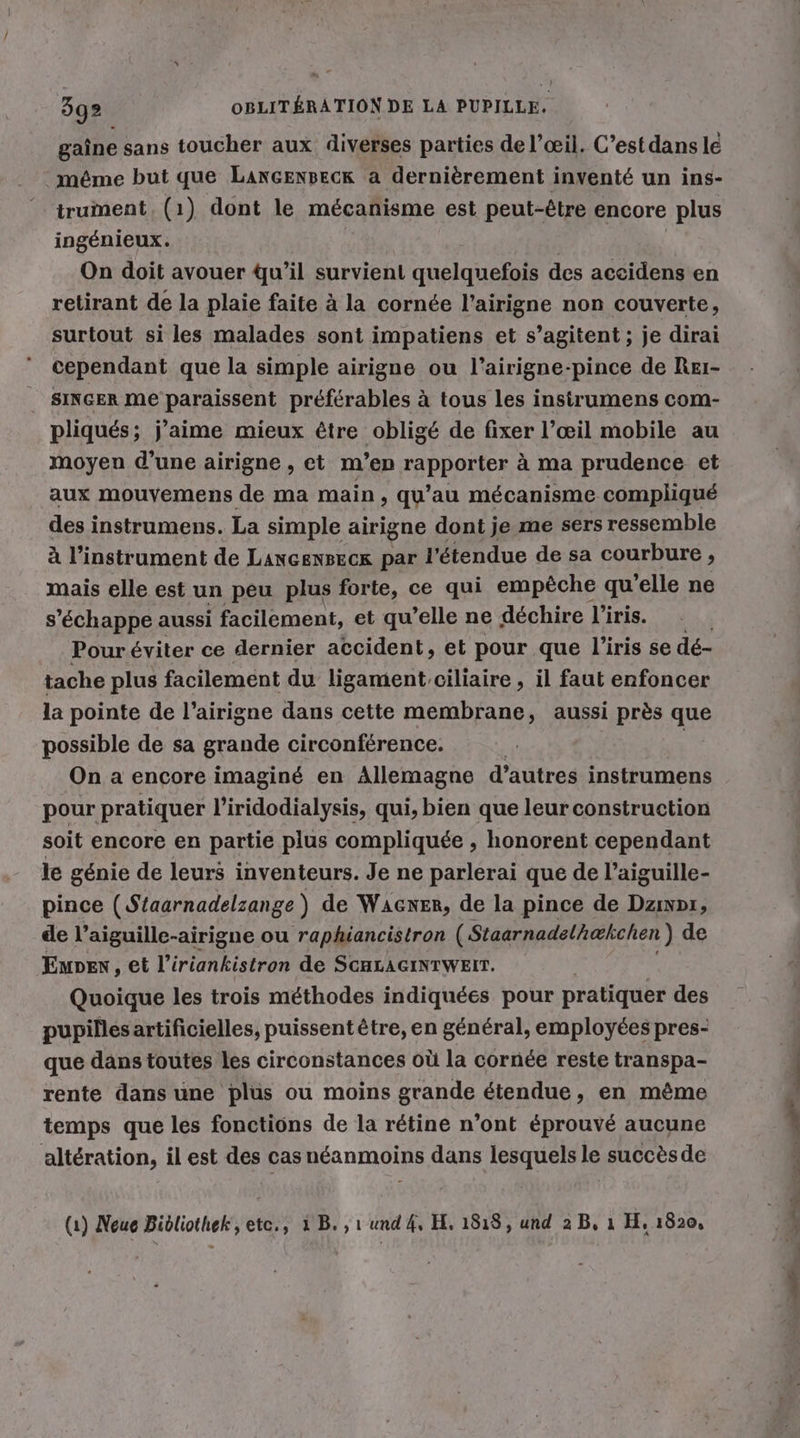 gaine sans toucher aux diverses parties de l’œil. C’estdans lé même but que LancEnsecx a dernièrement inventé un ins- trument, (1) dont le mécanisme est peut-être encore plus ingénieux. On doit avouer qu’il survient quelquefois des accidens en retirant de la plaie faite à la cornée l’airigne non couverte, surtout si les malades sont impatiens et s’agitent ; je dirai cependant que la simple airigne ou l’airigne-pince de Reı- SINGER me paraissent préférables à tous les instrumens com- pliqués; j’aime mieux être obligé de fixer l’œil mobile au moyen d’une airigne , et m’en LS ROOMS à ma prudence et aux mouvemens de ma main, qu’au mécanisme compliqué des instrumens. La simple airigne dont je me sers ressemble à l'instrument de LANGENBECR par l'étendue de sa courbure , mais elle est un peu plus forte, ce qui empèche qu ’elle ne s'échappe aussi facilement, et qu’elle ne déchire l'iris. Pour éviter ce dernier accident, et pour que l'iris se dé- tache plus facilement du ligament ciliaire , il faut enfoncer la pointe de l’airigne dans cette membrane, aussi près que possible de sa grande circonference. | On a encore imaginé en Allemagne d’autres instrumens pour pratiquer l’iridodialysis, qui, bien que leur construction soit encore en partie plus compliquée , honorent cependant le génie de leurs inventeurs. Je ne parlerai que de l’aiguille- pince (Staarnadelzange ) de Wacxer, de la pince de Dzınpı, de l’aiguille-airigne ou raphiancistron (Staarnadelh@kchen) de Eupen, et l’iriankistron de ScaLacınıwein. Quoique les trois méthodes indiquées pour pratiquer des pupilles artificielles, puissent être, en général, employées pres- que dans toutes les circonstances où la cornée reste transpa- rente dans une plus ou moins grande étendue, en même temps que les fonctions de la rétine n’ont éprouvé aucune altération, il est des cas néanmoins dans lesquels le succèsde (1) Neue Bibliothek, ete., 1 B. , 1 und 4, EL, 1818, und 2 B, ı H, 1820,