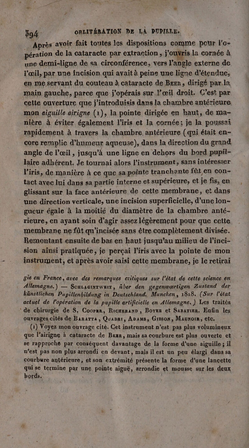 N Après avoir fait toutes les dispositions comme pour Pos peration de la cataracte par extraction, j'ouvris la cornée à une demi-ligne de sa circonférence, vers l’angle externe de l'œil, par une fncision qui avait à peine une ligne d’étendue, en me servant du couteau à cataracte de Beer, dirigé par.la main gauche, parce que j’opérais sur l’œil droit. C’est par cette ouverture que j’introduisis dans la chambre antérieure. mon aiguille airigne (1), la pointe dirigée en haut, de ma- nière à éviter également l'iris et la cornée: je la poussai rapidement à travers la chambre. antérieure (qui était en- core remplie d’humeur aqueuse), dans la direction du grand angle de l'œil , jusqu’à une ligne en dehors du bord pupil- laire adhérent. Je tournai alors l’instrument, sans intéresser l'iris, de manière A ce que sa pointe tranchente fût en con- tact avec lui dans sa partie interne et supérieure, et je fis, en glissant sur la face antérieure de cette membrane, et dans une direction verticale, une incision superficielle, d’une lon- gueur égale à la moitié du diamètre de la chambre anté- rieure, en ayant soin d'agir assez légèrement pour que cette membrane ne füt qu’incisee sans être complètement divisée. Bemontant ensuite de bas en haut jusqu’au milieu de l'inci- sion ainsi pratiquée, je perçai l'iris avec la pointe de mon instrument, et après avoir saisi cette membrane, je le retirai gie en France, avec des remarques critiques sur l’état de cette science en Allemagne.) — ScHLAcıntweır, über den gegenwartigen Zustand der künstlichen Pupillenbildung in Deutschland. Munchen , 1818. (Sur l'état actuel de l'opération de la pupille artificielle en Allemagne, ) Les traités ‘de chirurgie de S, Coorsr, Ricagnann, Boyer et Saparier. Enfin les ouvrages cités de Banarra , Quaprr, Anpıms, Gisson, Maynoin, etc, (1) Voyez mon ouvrage cité. Get instrument n’est pas plus volumineux que l’airigne à cataracte de Bean, mais sa courbure est plus ouverte et se rapproche par conséquent davantage de la forme d’une aiguille ; il n’est pas non plus arrondi en devant, mais ilest un peu élargi dans sa courbure antérieure, et son extrémité présente la forme d’une lancette qui se termine par une pointe aiguë, arrondie et mousse sur.les deux bords. Un | FAIRE |