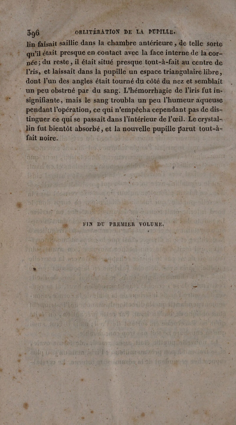 ’ lin faisait saillie dans la chambre antérieure ‚ de telle: sorte Iris, et laissait dans la pupille un espace triangulaire libre, dont l’un des angles était tourné du côté du nez et semblait ‘un peu obstrüé par du sang. L'hémorrhagie de l'iris fut in- | 'signifiante, mais le sang troubla un peu !’humeur aqueuse pendant l'opération, ce qui n’empêcha cependant pas de dis- tinguer ce qui se passait dans l’intérieur de l’œil. Le crystal- . lin fut bientôt absorbé, et la nouvelle pupille parut tout-ä- fait noire. æ FIN DU PREMIER VOLUME.