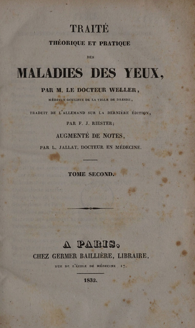 TRAITE THÉORIQUE ET PRATIQUE DES MALADIES DES YEUX, PAR M. LE DOCTEUR WELLER , MÉDEQUX OCBLISTE DE LA VILLE DE DRESDE . I. ” ’ TRADUIT DE L’ALLEMAND SUR LA DERNIERE EDITION, PAR F. J. RIESTER; AUGMENTE DE NOTES, PAR L. JALLAT, DOCTEUR EN MEDECINE. TOME SECONDS 2% L A BARIS)o CHEZ GERMER BAILLIÈRE, LIBRAIRE, RUE DS [L'ÉCOLE DE MÉDECINE, 17. 4 1832. *. à |