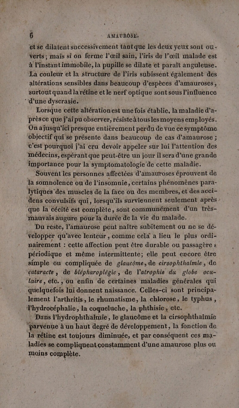 ét se dilatent successivement tant que les deux yeux sont ou- verts, mais si on ferme l'œil sain, l’iris de l’œil malade est à l’instant immobile, la pupille se dilate et paraît anguleuse. La couleur et la structure de l'iris subissent également des 'alterations sensibles dans beaucoup d’espèces d’amauroses, surtout quand la rétine et le si optique sont sous l'influence ‘d’une dyscrasie. Lorsque cette altérationest une fois établie, la maladie d’a- prèsce que j’ai pu observer, résisteàtousles moyens employés. On a jusqu'ici presque entièrement perdu de vue cé symptôme objectif qui se présente dans beaucoup de cas d’amaurose ; C’est pourquoi j'ai cru devoir appeler sur lui l'attention des médecins, espérant que peut-être un jour il sera d’une grande importance pour la symptomatologie de cette maladie. Souvent les personnes affectées d’amauroses éprouvent de la somnolence ou de l’insomnie, certains phénomènes para- Iytiques’des muscles de la face ou des membres, et des acci- dens convulsifs qui, lorsqu'ils surviennent seulement après que la’ cécité est complete, sont communément d’un très- ‘Mauvais augure pour la durée de la vie du malade. _ Du reste, lamaurose peut naître subitement ou ne se dé- velopper qu’avec lenteur , comme cela a lieu le plus ordi- nairement : cette affection peut être durable ou passagère : périodique et même intermittente; elle peut encore être simple ‘ou compliquée de glaucôme, de cirsophthalmie . de eataracte , de blepharoplegie, de l'atrophie du globe ocu- ‘laire, eto., ou enfin de certaines maladies générales qui quelquefois lui donnent naissance. Celles-ci sont principa- lement l’arthritis, le rhumatisme, la chlorose, le typhus, RE pimmlie , la coqueluche, la phthisie, etc. : Dans l’hydrophthalmie, le glaucôme et la cirsophthalmie ‘parvénue à un haut degré de développement, la fonction de la rétine est toujours diminuée, et par conséquent ces ma- . Jadies se compliquent constamment d’une amaurose plus ou mains complète. |