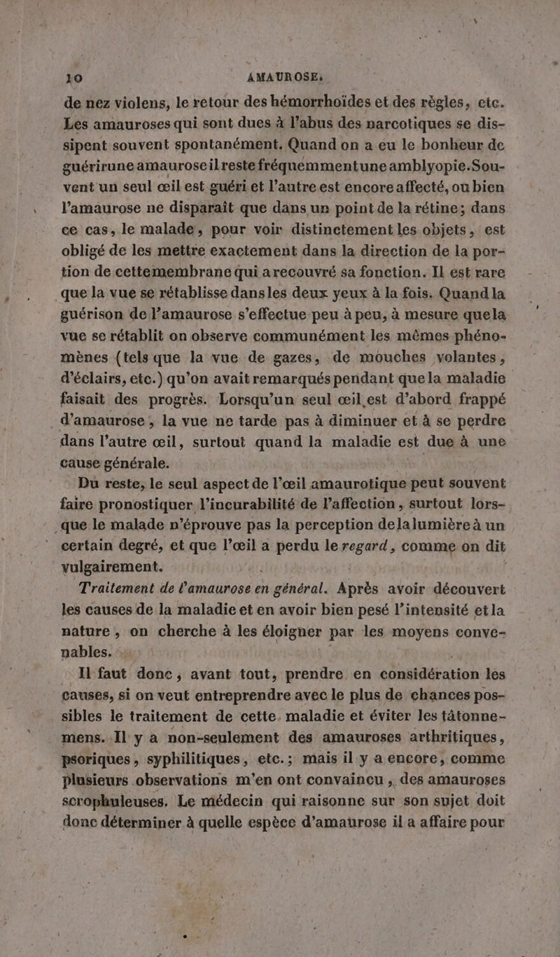 de nez violens, le retour des hémorrhoïdes et des règles, etc. Les amauroses qui sont dues à l’abus des narcotiques se dis- sipent souvent spontanément, Quand on a eu le bonheur de guérirune amauroseilreste freguemmentune amblyopie.Sou- vent un seul œil est guéri et l’autre est encore affecté, ou bien l’'amaurose ne disparaît que dans ur point de la rétine; dans ce cas, le malade, pour voir distinctement les objets, est obligé de les mettre exactement dans la direction de la por- tion de cettemembrane qui arecouvré sa fonction. Il est rare que la vue se rétablisse dansles deux yeux à la fois. Quandla guérison de l’amaurose s’effectue peu à peu, à mesure quela vue se rétablit on observe communément les mêmes phéno- mènes (tels que la vue de gazes, de mouches volantes, d’eclairs, etc.) qu’on avait remarqués pendant que la maladie faisait des progrès. Lorsqu'un seul œil.est d’abord frappé | d’amaurose &gt; la vue ne tarde pas à diminuer et à se perdre dans l’autre œil, surtout quand la maladie est due à une cause générale. | Du reste, le seul aspect de l’œil amaurotique peut souvent faire pronostiquer l’incurabilité de laffection , surtout lors- ‚que le malade n’éprouve pas la perception delalumière à un certain degré, et que pus a perdu le regard, comme on dit vulgairement. Traitement de Énittiténe à en général. jets avoir découvert les causes de la maladie et en avoir bien pesé l’intensité et la nature, on cherche à les élignér par les moyens conve- nables. 2faut done, ayant tout, prendre en ntstion les causes, si on veut entreprendre avec le plus de chances pos- sibles le traitement de cette. maladie et éviter les tätonne- _ mens..Il y a non-seulement des amauroses arthritiques, psoriques , syphilitiques, etc.; mais il y a encore, comme Plusieurs observations m'en ont convaincu , des amauroses scrophuleuses. Le médecin qui raisonne sur son sujet doit donc déterminer à quelle espèce d’amaurose il a affaire pour