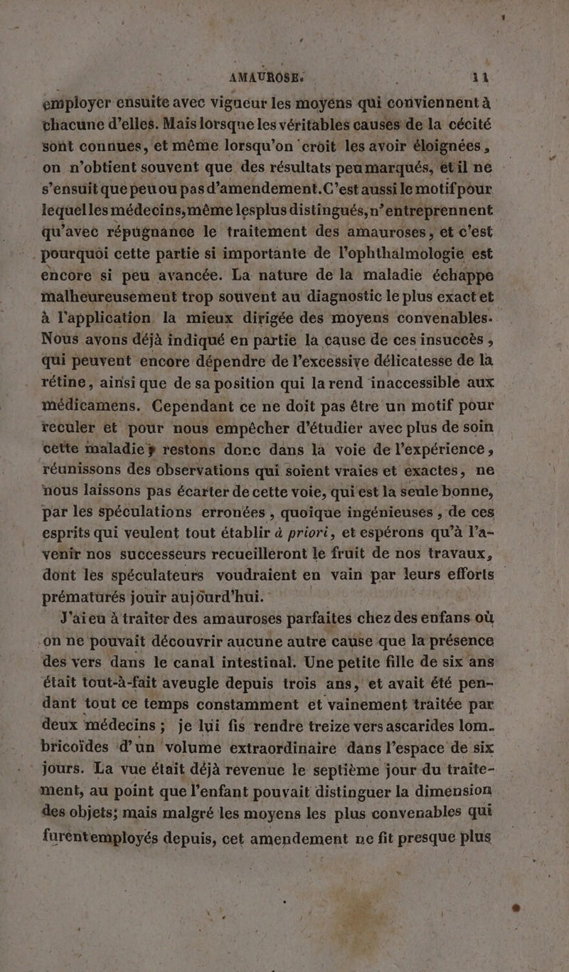 employer ensuite avec vigueur les moyéns qui conviennent à chacune d’elles. Mais lorsque les véritables causés de la cécité sont connues, et même lorsqu'on ‘croit les avoir éloignées , on n'obtient souvent que des résultats peamarqués, etil ne s'ensuit qué peu ou pasd’amendement.C’est aussi le motifpour Si Au medecins,me&amp;me lesplus distingués, n ’entreprennent qu’avec répugnance le traitement des amauroses, et c'est | pourquoi cette partie si importante de l’ophthalmologie est encore si peu avancée. La nature de la maladie échappe malheureusement trop souvent au diagnostic le plus exactet à l'application la mieux dirigée des moyens convenables. Nous avons déjà indiqué en partie la cause de ces insuccès , qui peuvent encore dépendre de l’excessive délicatesse de la rétine, ainsi que de sa position qui la rend inaccessible aux médicamens. Cependant ce ne doit pas être un motif pour reculer et pour nous empêcher d'étudier avec plus de soin cette maladie # restons dorc dans la voie de l’expérience, réunissons des observations qui soient vraies et exactes, ne nous laissons pas écarter de cette voie, qui est la seule bonne, par les spéculations erronées , quoique ingenieuses , de ces esprits qui veulent tout établir à priori, et espérons qu’à l’a- venir nos successeurs recueilleront le fruit de nos travaux, dont les spéculateurs voudraient en vain par leurs efforts prématurés jouir aujourd’hui. J'aieu à traiter des amauroses parfaites chez des eufans où on ne pouvait découvrir aucune autre cause que la présence des vers dans le canal intestinal. Une petite fille de six ans était tout-à-fait aveugle depuis trois ans, et avait été pen- dant tout ce temps constamment et vainement traitée par deux médecins ; je lui fis rendre treize vers ascarides lom. bricoides d'un volume extraordinaire dans l’espace de six jours. La vue était déjà revenue le septième jour du traite- ment, au point que l’enfant pouvait distinguer la dimension des objets; mais malgré les moyens les plus convenables qui furentemployés depuis, cet amendement ne fit presque plus %