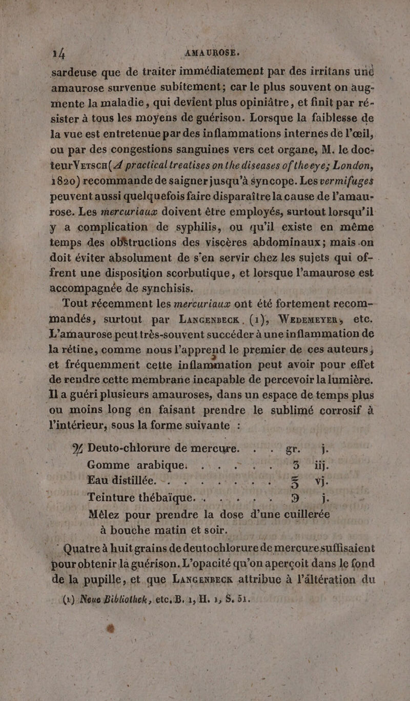 sardeuse que de traiter immédiatement par des irritans une amaurose survenue subitement; car le plus souvent on aug- mente la maladie, qui devient plus opiniâtre, et finit par ré- sister à tous les moyens de guérison. Lorsque la faiblesse de la vue est entretenue par des inflammations internes de l’œil, ou par des congestions sanguines vers cet organe, M. le doc- teurVersca(4 practicaltreatises onthe diseases oftheeye; London, 1820) recommande de saigner jusqu’à syncope. Les vermifuges peuvent aussi quelquefois faire disparaître la cause de l’amau- rose. Les mercuriaux doivent être employés, surtout lorsqu’il y a complication de syphilis, ou qu'il existe en même temps des ob&amp;truclions des viscères abdominaux; mais .on doit éviter absolument de s’en servir chez les sujets qui of- . frent une disposition scorbutique, et lorsque l’amaurose est accompagnée de synchisis. Tout récemment les mercuriaux ont été fortement recom- mandés, surtout par LanGenseck, (1), WEDEMEYER, etc. L’amaurose peuttrès-souvent succéder à uneinflammation de la rétine, comme nous l’apprend le premier de ces auteurs ; et fréquemment cette inflammation peut avoir pour effet de rendre cette membrane incapable de percevoir la lumière. Il a guéri plusieurs amauroses, dans un espace de temps plus ou moins long en faisant prendre le sublimé corrosif à l’intérieur, sous la forme sulpanie : Y Deuto-chlorure de mercure. cie LE 4 d'u : ds L Gomme arabique: .:. . . ‘35 ii. ae ee Teinture thebaique. . ... . . D. ji. Mélez pour prendre la dose d’une cuillerée à bouche matin et soir. Quatre à huitgrainsde deutochlorure de mercuresuffisaient pour obtenir la guérison. L’opacité qu’on aperçoit dans le fond de la pupille, et que Laxcensecx attribue à l’ältération du (x) Neue Bibliothek , etc, B. 1, H. », $, 51.