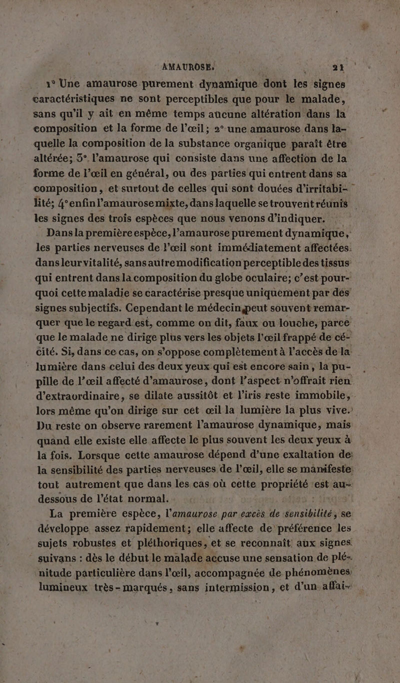 AMAUROSE, . | 2 à 1° Une amaurose purement dynamique dont les ‘signes caractéristiques ne sont perceptibles que pour le malade, sans qu’il y ait en même temps aucune altération dans la composition et la forme de l’œil; 2° une amaurose dans la- quelle la composition de la substance organique paraît être altérée; 5°. l’amaurose qui consiste dans une affection de la forme de l’œil en général, ou des parties qui entrent dans sa \ les signes des trois espèces que nous venons d'indiquer. qui entrent dans lacomposition du globe oculaire; c’est pour- quoi cette maladie se caractérise presque uniquement par dés signes subjectifs. Cependant le medecin,peut souventremar- quer que le regardest, comme on dit, faux ou louche, parce cite. Si, dans ce cas, on s’oppose complètement à l'accès de la - lumière dans celui des deux yeux qui est encore sain, la pu- pille de l’œil affecté d’amaurose, dont l'aspect n’offrait rien d’extraordinaire, se dilate aussitôt et l’iris reste immobile, Du reste on observe rarement l’amaurose dynamique, mais quand elle existe elle affecte le plus souvent les deux yeux à la fois. Lorsque cette amaurose dépend d’une exaltation de: la sensibilité des parties nerveuses de l’œil, elle se manifeste: tout autrement que dans les cas où cette Propre est au- dessous de l’état normal. La première espèce, l’amaurose par excès de Sensibilité ; se développe, assez rapidement ; elle affecte de préférence les sujets robustes et pléthoriques, et se reconnaît aux signes _ suivans : dès le début le malade accuse une sensation de plé- lumineux tr&amp;ös- marques, sans intermission, et d’un. affai-