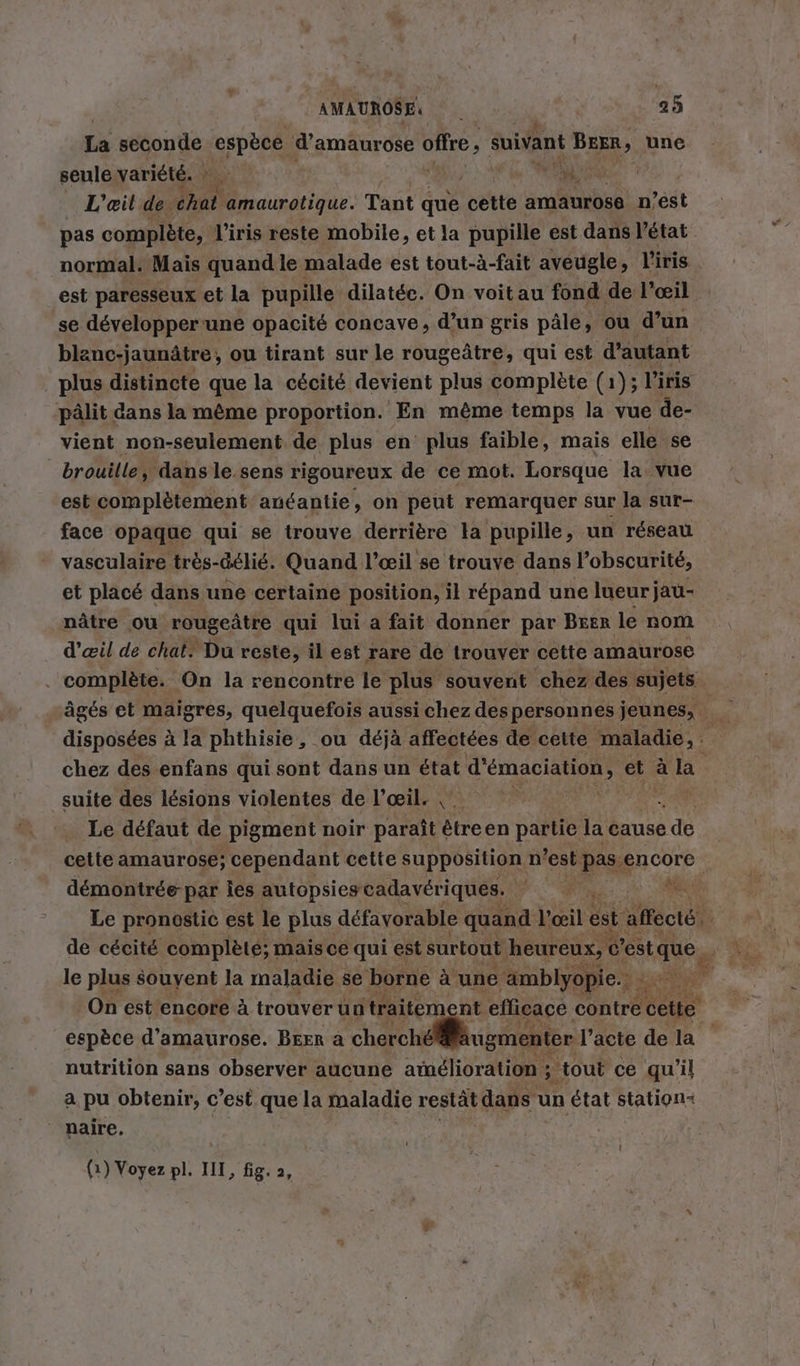 La seconde nee PAST offre 5 suivant BEER, une seule variété. MR. L’eil de. ur, amaurotique. Tant que cette amaurose n’est pas complète, l'iris reste mobile, et la pupille est dans l’état normal. Mais quand le malade est tout-à-fait aveugle , l'iris est paresseux et la pupille dilatée. On voit au fond de l’œil se developper une opacité concave, d’un gris pâle, ou d’un blanc-jaunätre, ou tirant sur le rougeätre, qui est d'autant plus distincte que la cécité devient plus complète (1); l'iris pâlit dans la même proportion. En même temps la vue de- vient non-seulement de plus en plus faible, mais elle se brouille, dans le.sens rigoureux de ce mot. Lorsque la. vue est complètement anéantie, on peut remarquer sur la sur- face opaque qui se trouve derrière la pupille, un réseau vasculaire très- Gelie. Quand l’eeil se trouve dans l’obscurite, nätre où rougeätre qui lui a fait donner par Brer le nom d'œil de chat. Du reste, il est rare de trouver cette amaurose chez des enfans qui sont dans un état d'émaciation, et à la suite des lésions violentes de l’œil. | … Le défaut de pigment noir paraît êtreen partie la cause ee cette amaurose; cependant cette supposition n est pas encore démontrée par les. autopsiescadaveriques, | | Le pronostic est le plus défavorable quand AT. est Aéctét le plus souyent la maladie se borne à une 'amblyopie.; - nutrition sans observer aucune amélioration ; ‚tout ce qu'il a pu obtenir, c’est que la maladie restät dans un état station- naire. I (1) Voyez pl. III, fig. 2,