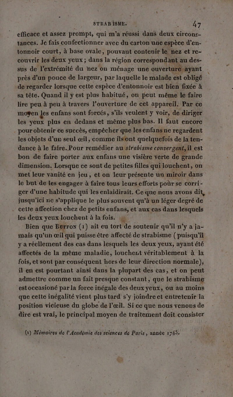 STRABISME. «FAT efficace et assez prompt, qui ma réussi dans deux circons- tances. Je fais confectionner avec du carton une espèce d’en- tonnoir court, à base ovale, pouvant contenir le nez et re- couvrir les deux yeux ; dans la région correspondant au des- sus de l'extrémité du nez on ménage une ouverture ayant près d’un pouce de largeur, par laquelle le malade est obligé de regarder lorsque cette espèce d’entonnoir est bien fixée à sa tête. Quand il y est plus habitué, on peut même le faire lire peu à peu à travers l’ouverture de cet appareil. Par ce moÿen les enfans sont forcés, s’ils veulent y voir, de diriger les yeux plus en dedans et même plus bas. Il faut encore pour obtenir ce succès, empêcher que lesenfansne regardent - les objets d’un seul œil, comme ilstont quelquefois de la ten- dance à le faire. Pour remédier au strabisme convergent, il est bon de faire porter aux enfans une visière verte de grande dimension. Lorsque ce sont de petites filles qui louchent, on met leur vanité en jeu, et on leur présente un miroir dans le but de les engager à faire tous leurs efforts poùr se corri- ger d’une habitude qui les enlaidirait. Ce que nous avons dit jusqu'ici ne s'applique le plus souvent qu’à un léger degré de . cette affection chez de petits enfans, et aux cas dans lesquels les deux yeux louchent à la fois. u Bien que Borron (1) ait eu tort de soutenir qu’il n’y a ja- mais qu’un œil qui puisse être affecté de strabisme (puisqu'il ÿ a réellement des cas dans lesquels les deux yeux, ayant été affectés de la même maladie, louchent véritablement à la fois, et sont par conséquent hors de leur direction normale), il en est pourtant ainsi dans la plupart des cas, et on peut admettre comme un fait presque constant, que le strabisme estoccasioné par la force inégale des deux yeux, ou au moins que cette inégalité vient plus tard s'y joindreet entretenir la position vicieuse du globe de l'œil. Si ce que nous venons de dire est vrai, le principal moyen de traitement doit consister