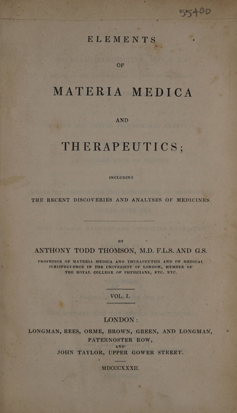 ELEMENTS ; OF. MATERIA MEDICA AND THERAPEUTICS: INCLUDING THE RECENT DISCOVERIES AND ANALYSES OF MEDICINES. BY g ANTHONY TODD THOMSON, M.D. F.L.S. AND GS. PROFESSOR OF MATERIA MEDICA AND THERAPEUTICS AND OF MEDICAL JURISPRUI ENCE IN THE UNIVERSITY OF LONDON, MEMBER OF THE ROYAY, COLLEGE OF PHYSICIANS, ETC. ETC. VOL, I. LONDON : LONGMAN, REES, ORME, BROWN, GREEN, AND LONGMAN, PATERNOSTER ROW, AND: JOHN TAYLOR, UPPER GOWER STREET. rd MDCCCX XXII.