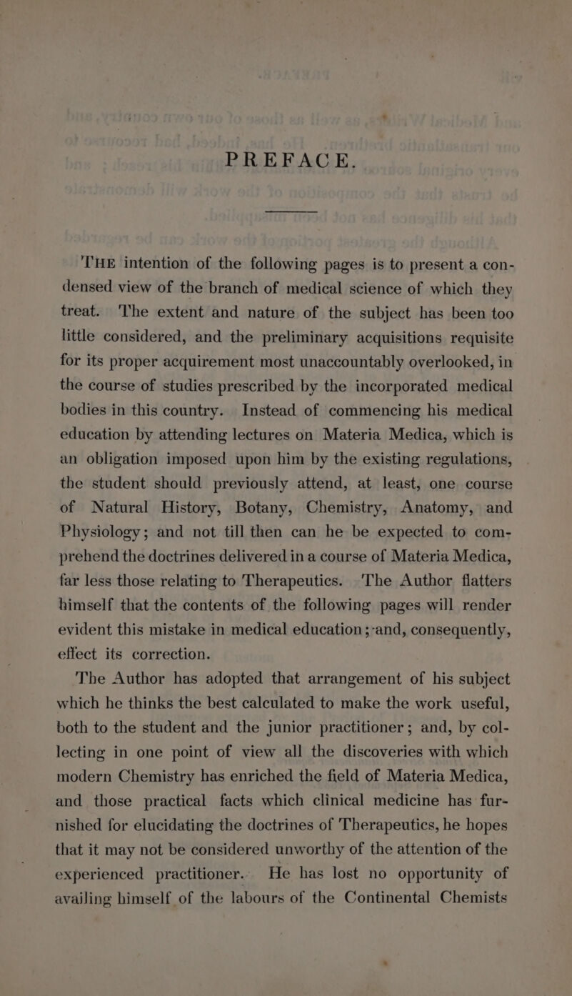 PREFACE. THE intention of the following pages is to present a con- densed view of the branch of medical science of which they treat. ‘The extent and nature of the subject has been too little considered, and the preliminary acquisitions requisite for its proper acquirement most unaccountably overlooked, in the course of studies prescribed by the incorporated medical bodies in this country. Instead of commencing his medical education by attending lectures on Materia Medica, which is an obligation imposed upon him by the existing regulations, the student should previously attend, at least, one course of Natural History, Botany, Chemistry, Anatomy, and Physiology; and not till then can he be expected to com- prehend the doctrines delivered in a course of Materia Medica, far less those relating to Therapeutics. ‘The Author flatters himself that the contents of the following pages will render evident this mistake in medical education ;-and, consequently, effect its correction. The Author has adopted that arrangement of his subject which he thinks the best calculated to make the work useful, both to the student and the junior practitioner; and, by col- lecting in one point of view all the discoveries with which modern Chemistry has enriched the field of Materia Medica, and those practical facts which clinical medicine has fur- nished for elucidating the doctrines of Therapeutics, he hopes that it may not be considered unworthy of the attention of the experienced practitioner.- He has lost no opportunity of availing himself of the labours of the Continental Chemists