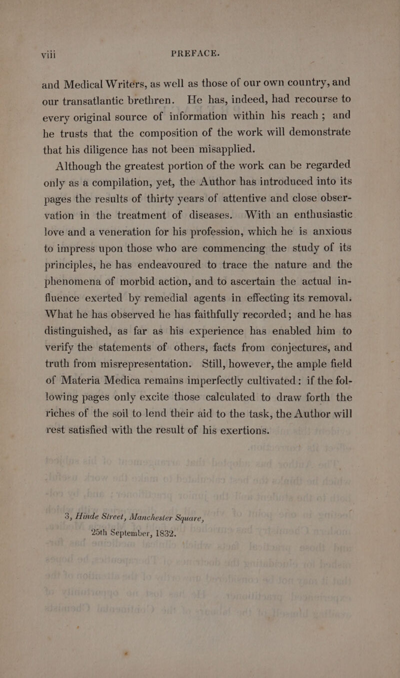 and Medical Writers, as well as those of our own country, and our transatlantic brethren. He has, indeed, had recourse to every original source of information within his reach; and he trusts that the composition of the work will demonstrate that his diligence has not been misapplied. Although the greatest portion of the work can be regarded only as a compilation, yet, the Author has introduced into its pages the results of thirty years of attentive and close obser- vation in the treatment of diseases. With an enthusiastic. love and a veneration for his profession, which he is anxious to impress upon those who are commencing the study of its principles, he has endeavoured to trace the nature and the phenomena of morbid action, and to ascertain the actual in- fluence exerted by remedial agents in effecting its removal. What he has observed he has faithfully recorded; and he has distinguished, as far as his experience has enabled him to verify the statements of others, facts from conjectures, and truth from misrepresentation. Still, however, the ample field of Materia Medica remains imperfectly cultivated: if the fol- lowing pages only excite those calculated to draw forth the riches of the soil to lend their aid to the task, the Author will rest satisfied with the result of his exertions. 3, Hinde Street, Manchester Square, Zoth September, 1832.