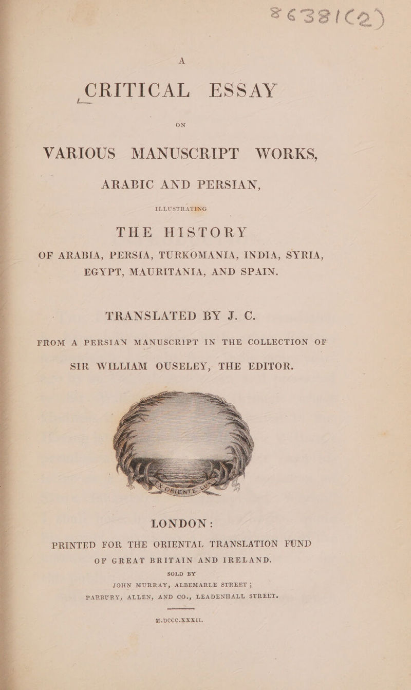 5 613281) ۸ CRITICAL ESSAY VARIOUS MANUSCRIPT WORKS, ARABIC AND PERSIAN, ILLUSTRATING THE HISTORY OF ARABIA, PERSIA, TURKOMANIA, INDIA, SYRIA, ۱ EGYPT, MAURITANIA, AND SPAIN. TRANSLATED BY J. C. FROM A PERSIAN MANUSCRIPT IN THE COLLECTION OF SIR WILLIAM OUSELEY, THE EDITOR. PARBURY, ALLEN, AND CO., LEADENHALL STREET. M.DCCC.XAXXII,
