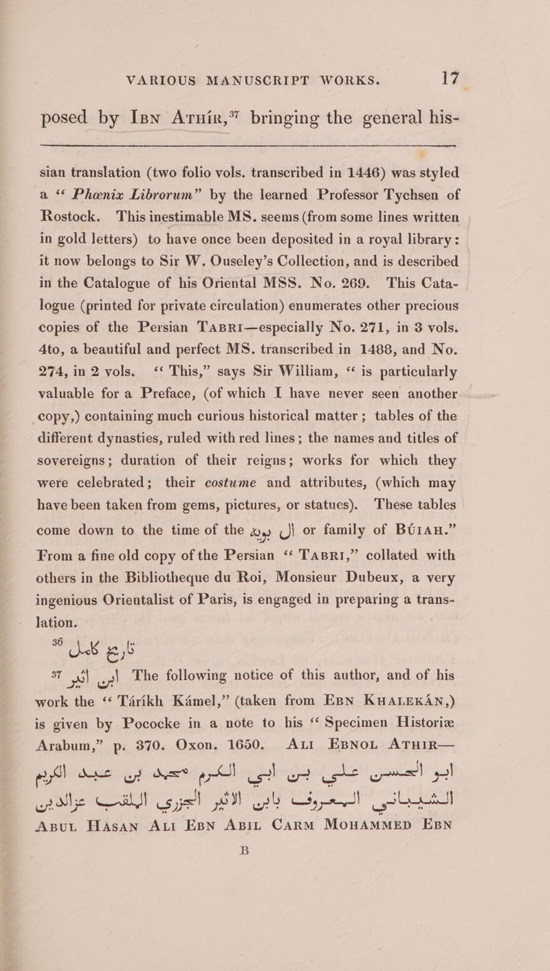posed by Inn Arnix,” bringing the general his- sian translation (two folio vols. transcribed in 1446) was styled a ۴ Phenix Librorum” by the learned Professor Tychsen of Rostock. This inestimable MS. seems (from some lines written in gold letters) to have once been deposited in a royal library: it now belongs to Sir W, Ouseley’s Collection, and is described in the Catalogue of his Oriental MSS. No. 269. This Cata- logue (printed for private circulation) enumerates other precious copies of the Persian Tasri—especially No. 271, in 3 vols. Ato, a beautiful and perfect MS. transcribed in 1488, and No. 274,in 2 vols. ‘‘ This,” says Sir William, ‘ is particularly valuable for a Preface, (of which I have never seen another _copy,) containing much curious historical matter; tables of the different dynasties, ruled with red lines; the names and titles of sovereigns; duration of their reigns; works for which they were celebrated; their costume and attributes, (which may have been taken from gems, pictures, or statues). These tables come down to the time of the 4, ال or family of ۲ From a fine old copy of the Persian ‘‘ 1۸51۳8۲, collated with others in the Bibliotheque du Roi, Monsieur Dubeux, a very ingenious Orientalist of Paris, is engaged in preparing a trans- lation. 6,6 مین 37 pl این The following notice of this author, and of his work the ۶ Tarikh Kamel,” (taken from EBN KHALEKAN,) is given by Pococke in a note to his ‘‘ Specimen Historiz Arabum,” p. 370. Oxon. 1650. ALI EsNoL ATHIR— red Anger gS et ابي الکرم ee ابو الحسن علي wide Wahl الجزری Fol agert ای ار ABUL HASAN ALI EBN ABIL CARM MOHAMMED ۲ B