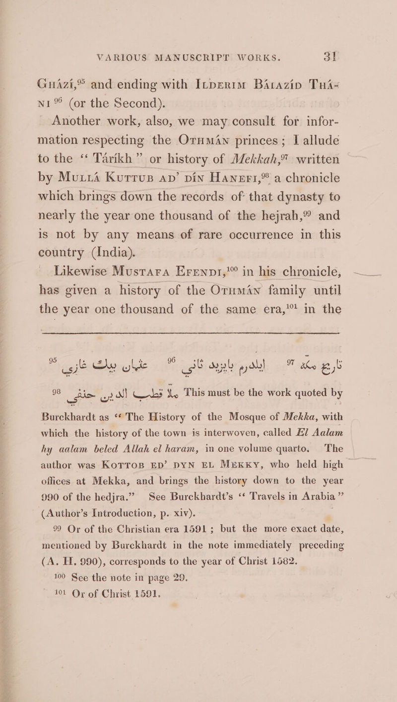 Guazi,” and ending with ILpertm BAtazip 1 ۸ (or the Second). ۱ _ Another work, also, we may consult for ۳ mation respecting the ند دی princes; I allude to the ‘‘ Tarikh” or history of Mekkah,” written by Mura Kurrus av’ pin Hanert1,* a chronicle which brings down the records of that dynasty to nearly the year one thousand of ‘the hejrah,% and is not by any means of rare occurrence in this country (India). ۱ Likewise Mustara ردص حون in his chronicle, has given a history of the Oruman family until the year one thousand of the same era,’ in the 98 حنفی ey) ul (aes Le This must be the work quoted by Burckhardt as ‘“* The History of the Mosque of Mekka, with which the history of the town is interwoven, called El Aalam hy aalam beled Allah el haram, in one volume quarto, The author was KoTTos ED’ DYN EL Mrxxy, who held high — offices at Mekka, and brings the history down to the year 990 of the hedjra.” See Burckhardt’s ‘‘ Travels in Arabia ”’ (Author’s Introduction, p. xiv). 99 Or of the Christian era 1591; but the more exact date, mentioned by Burckhardt in the note immediately preceding (A. ۲۲, 990), corresponds to the year of Christ 1582. 100 See the note in page 29. 101 Or of Christ ۰