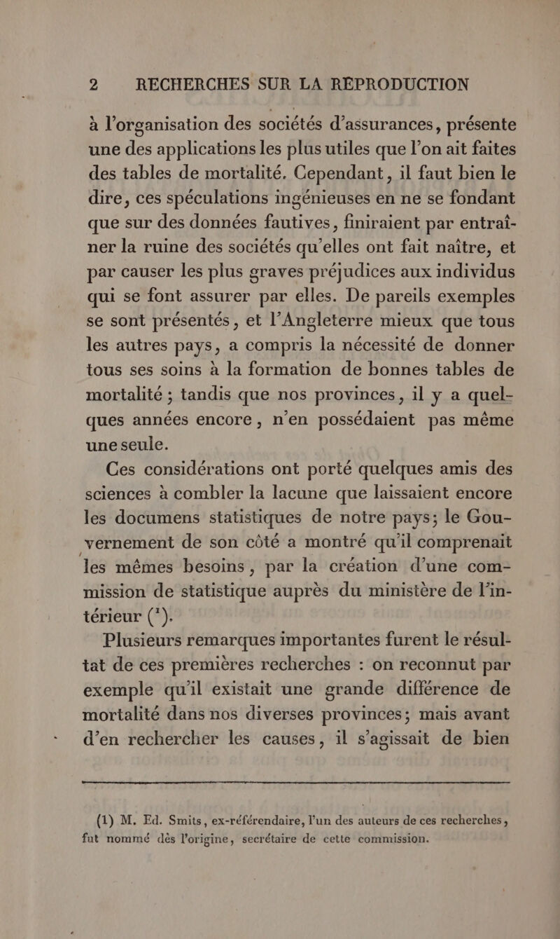 à l’organisation des sociétés d’assurances, présente une des applications les plus utiles que l’on ait faites des tables de mortalité. Cependant, il faut bien le dire, ces spéculations ingénieuses en ne se fondant que sur des données fautives, finiraient par entrai- ner la ruine des sociétés qu’elles ont fait naître, et par causer les plus graves préjudices aux individus qui se font assurer par elles. De pareils exemples se sont présentés , et l’Angleterre mieux que tous les autres pays, a compris la nécessité de donner tous ses soins à la formation de bonnes tables de mortalité ; tandis que nos provinces, il y a quel- ques années encore, n'en possédaient pas même une seule. Ces considérations ont porté quelques amis des sciences à combler la lacune que laissaient encore les documens statistiques de notre pays; le Gou- vernement de son côté a montré qu'il comprenait les mêmes besoins , par la création d’une com- mission de statistique auprès du ministère de l’in- térieur (*). Plusieurs remarques importantes furent le résul- tat de ces premières recherches : on reconnut par exemple qu'il existait une grande différence de mortalité dans nos diverses provinces; mais avant d’en rechercher les causes, il s'agissait de bien (1) M. Ed. Smits, ex-référendaire, l’un des auteurs de ces recherches, fut nommé dès l’origine, secrétaire de cette commission.