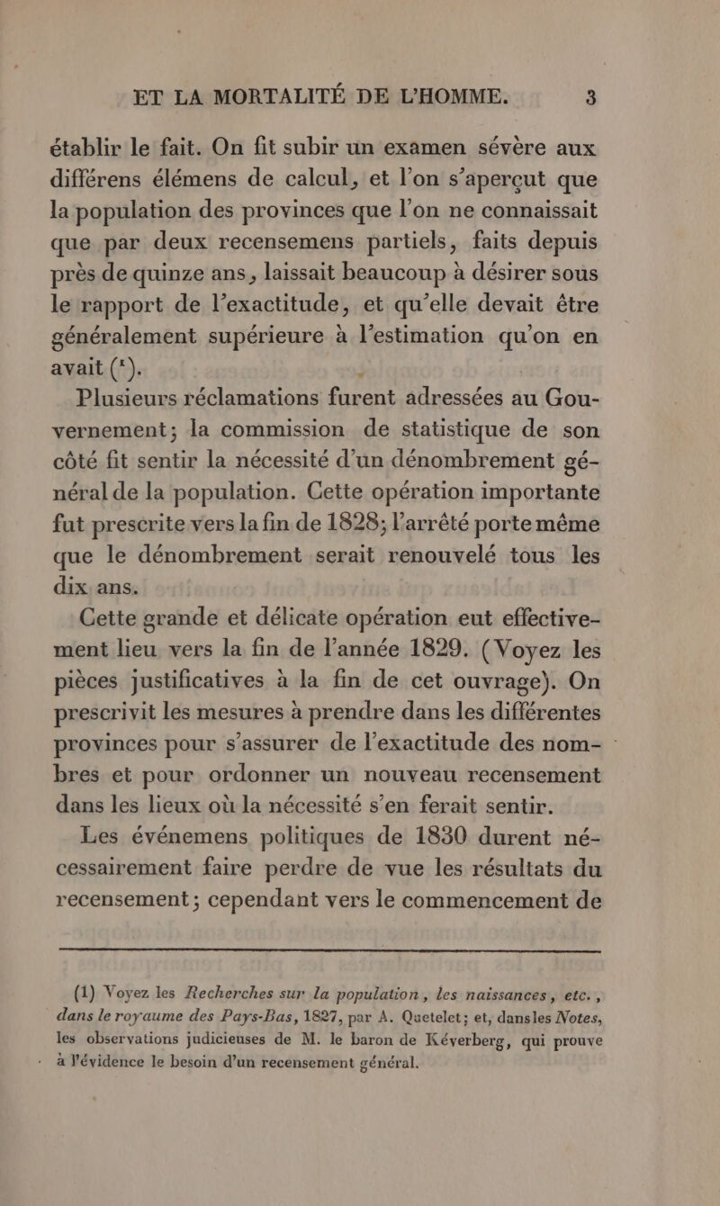 établir le fait. On fit subir un examen sévère aux différens élémens de calcul, et l’on s’aperçut que la population des provinces que l’on ne connaissait que par deux recensemens partiels, faits depuis près de quinze ans, laissait beaucoup à désirer sous le rapport de l’exactitude, et qu’elle devait être généralement supérieure à l'estimation qu'on en avait (*). | Plusieurs réclamations furent adressées au Gou- vernement; la commission de statistique de son côté fit sentir la nécessité d’un dénombrement gé- néral de la population. Cette opération importante fut prescrite vers la fin de 1828; l'arrêté porte même que le dénombrement serait renouvelé tous les dix ans. Cette grande et délicate opération eut effective- ment lieu vers la fin de l’année 1829. (Voyez les pièces justificatives à la fin de cet ouvrage). On prescrivit les mesures à prendre dans les différentes provinces pour s'assurer de l'exactitude des nom- bres et pour ordonner un nouveau recensement dans les lieux où la nécessité s’en ferait sentir. Les événemens politiques de 1830 durent né- cessairement faire perdre de vue les résultats du recensement ; cependant vers le commencement de w (1) Voyez les Recherches sur la population, les naissances, etc., dans le royaume des Pays-Bas, 1827, par A. Quetelet; et, dansles Votes, les observations judicieuses de M. le baron de Kéverberg, qui prouve à l'évidence le besoin d’un recensement général.