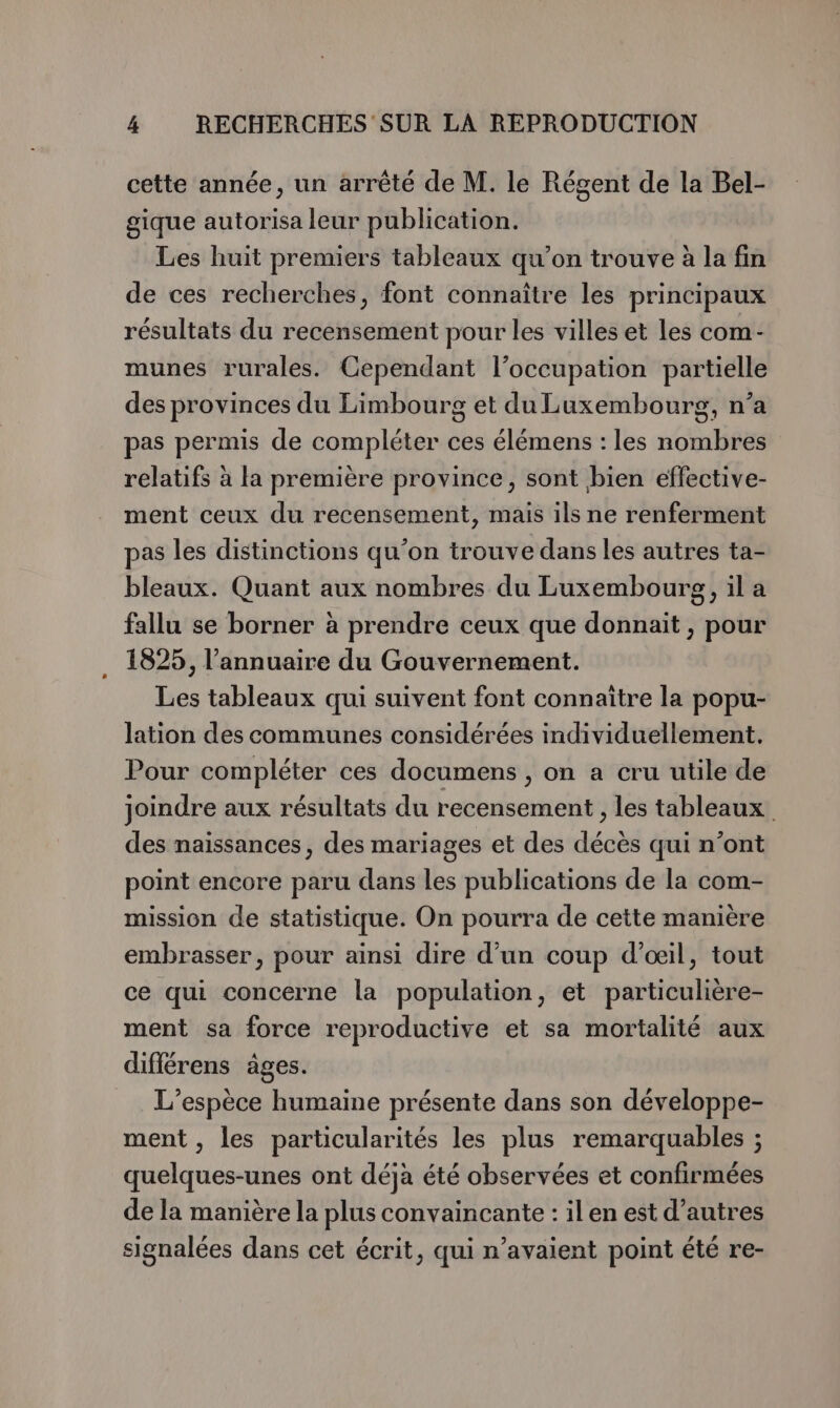cette année, un arrêté de M. le Régent de la Bel- gique autorisa leur publication. Les huit premiers tableaux qu’on trouve à la fin de ces recherches, font connaître les principaux résultats du recensement pour les villes et les com- munes rurales. Cependant l’occupation partielle des provinces du Limbourg et du Luxembourg, n’a pas permis de compléter ces élémens : les nombres relatifs à la première province, sont bien effective- ment ceux du recensement, mais ils ne renferment pas les distinctions qu’on trouve dans les autres ta- bleaux. Quant aux nombres du Luxembourg, il a fallu se borner à prendre ceux que donnait, pour 1825, l'annuaire du Gouvernement. Les tableaux qui suivent font connaître la popu- lation des communes considérées individuellement. Pour compléter ces documens , on a cru utile de joindre aux résultats du recensement , les tableaux des naissances, des mariages et des décès qui n’ont point encore paru dans les publications de la com- mission de statistique. On pourra de cette manière embrasser, pour ainsi dire d’un coup d'œil, tout ce qui concerne la population, et particulière- ment sa force reproductive et sa mortalité aux diflérens âges. L'espèce humaine présente dans son développe- ment , les particularités les plus remarquables ; quelques-unes ont déja été observées et confirmées de la manière la plus convaincante : ilen est d’autres signalées dans cet écrit, qui n’avaient point été re-
