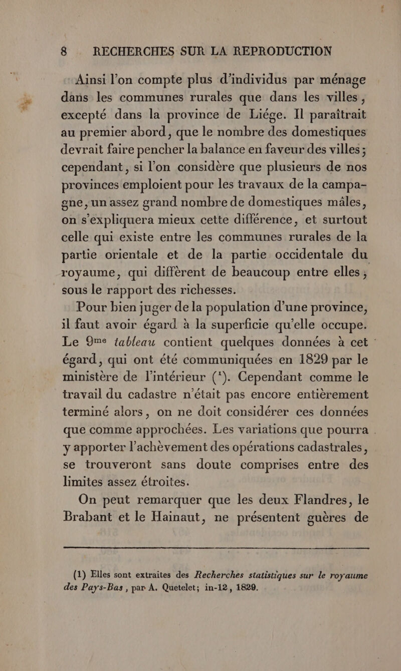 Ainsi l’on compte plus d'individus par ménage dans les communes rurales que dans les villes, excepté dans la province de Liége. Il paraîtrait au premier abord, que le nombre des domestiques devrait faire pencher la balance en faveur des villes ; cependant , si l’on considère que plusieurs de nos provinces emploient pour les travaux de la campa- gne, un assez grand nombre de domestiques mâles, on s’expliquera mieux cette différence, et surtout celle qui existe entre les communes rurales de la partie orientale et de la partie occidentale du royaume, qui diffèrent de beaucoup entre elles ; sous le rapport des richesses. Pour bien juger de la population d’une province, il faut avoir égard à la superficie qu’elle occupe. Le 9me {ableau contient quelques données à cet égard, qui ont été communiquées en 1829 par le ministère de l'intérieur (*). Cependant comme le travail du cadastre n'était pas encore entièrement terminé alors, on ne doit considérer ces données que comme approchées. Les variations que pourra . y apporter l’achèvement des opérations cadastrales, se trouveront sans doute comprises entre des limites assez étroites. On peut remarquer que les deux Flandres, le Brabant et le Hainaut, ne présentent guères de (1) Elles sont extraites des Recherches statistiques sur le royaume des Pays-Bas, par À. Quetelet; in-12, 1829.
