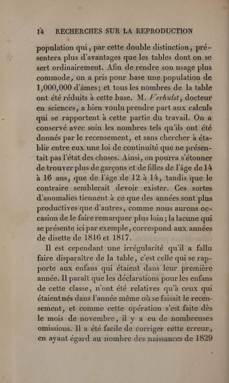 population qui, par cette double distinction, pré- sentera plus d'avantages que les tables dont on se sert ordinairement. Afin de rendre son usage plus commode, on a pris pour base une population de 1,000,000 d’âmes; et tous les nombres de la table ont été réduits à cette base. M. /’erhulst, docteur en sciences, a bien voulu prendre part aux calculs qui se rapportent à cette partie du travail. On a conservé avec soin les nombres tels qu'ils ont été donnés par le recensement, et sans chercher à éta- blir entre eux une loi de continuité que ne présen- tait pas l’état des choses. Ainsi, on pourra s'étonner de trouver plus de garçons et de filles de l’âge de 14 à 16 ans, que de l’âge de 12,à 14, tandis que le contraire semblerait devoir exister. Ces sortes d'anomalies tiennent à ce que des années sont plus productives que d’autres, comme nous aurons oc- casion de le faire remarquer plus loin ; la lacune qui se présente ici par exemple, correspond aux années de disette de 1816 et 1817. Il est cependant une irrégularité qu'il a fallu faire disparaître de la table, c’est celle qui se rap- porte aux enfans qui étaient dans leur première année. Il paraît que les déclarations pour les enfans de cette classe, n’ont été relatives qu'a ceux qui étaient nés dans l’année même où se faisait le recen- sement, et comme cette opération s’est faite dès le mois de novembre, il y a eu de nombreuses omissions. Il a été facile de corriger cette erreur, en ayant égard au nombre des naissances de 1829