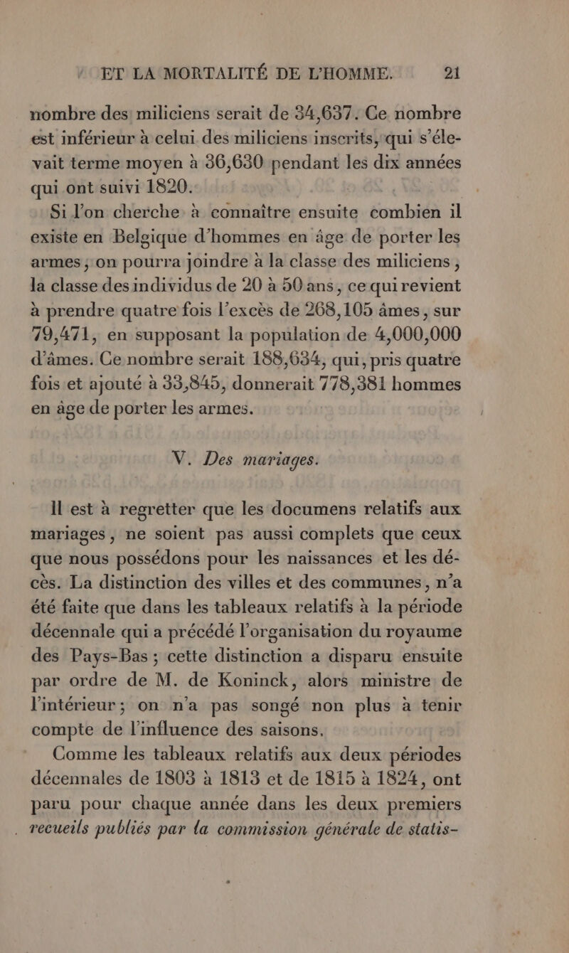 nombre des: miliciens serait de 34,637. Ce nombre est mférieur à celui des miliciens inscrits, qui s’éle- vait terme moyen à 36,680 pendant les dix années qui_ont suivi 1820. es. Si l'on cherche à connaître ensuite combien il existe en Belgique d'hommes en âge de porter les armes ; on pourra joindre à la classe des miliciens, la classe des individus de 20 à 50 ans, ce quirevient à prendre quatre fois l'excès de 268,105 âmes, sur 79,471, en supposant la population de 4,000,000 d’âmes. Ce nombre serait 188,634, qui, pris quatre fois et ajouté à 35,845, donnerait 778,381 hommes en age de porter les armes. V. Des mariages. Il est à regretter que les documens relatifs aux mariages, ne soient pas aussi complets que ceux que nous possédons pour les naissances et les dé- cès. La distinction des villes et des communes, n’a été faite que dans les tableaux relatifs à la période décennale qui a précédé l’organisation du royaume des Pays-Bas ; cette distinction a disparu ensuite par ordre de M. de Koninck, alors ministre de l'intérieur; on na pas songé non plus à tenir compte de l'influence des saisons. Comme les tableaux relatifs aux deux périodes décennales de 1803 à 1813 et de 1815 à 1824, ont paru pour chaque année dans les deux premiers . recueils publiés par la commission générale de statis-