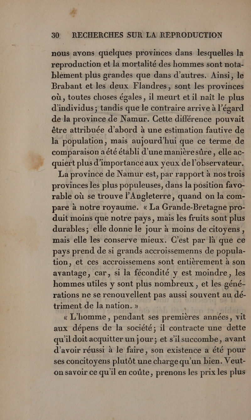 # 30 RECHERCHES SUR LA REPRODUCTION nous avons quelques provinces dans lesquelles la reproduction et la mortalité des hommes sont nota- blement plus grandes que dans d’autres. Ainsi, le Brabant et les deux Flandres, sont les provinces où, toutes choses égales, il meurt et il naît le plus d'individus ; tandis que le contraire arrive à l’égard de la province de Namur. Cette différence pouvait être attribuée d’abord à une estimation fautive de la population, mais aujourd'hui que ce terme de comparaison a été établi d'une manièresüre , elle ac- quiert plus d'importance aux yeux del’observateur. La province de Namur est, par rapport à nos trois provinces les plus populeuses, dans la position favo- rable où se trouve l'Angleterre, quand on la com- pare à notre royaume. « La Grande-Bretagne pro- duit moins que notre pays, mais les fruits sont plus durables; elle donne le jour à moins de citoyens, mais elle les conserve mieux. C’est par là que ce pays prend de si grands accroissemenns de popula- tion, et ces accroissemens sont entièrement à son avantage, car, si la fécondité y est moindre, les hommes utiles y sont plus nombreux , et les géné- rations ne se renouvellent pas aussi souvent au dé- triment de la nation. » < « L'homme , pendant ses premières années, vit aux dépens de la société; il contracte une dette qu'il doit acquitter un jour; et s’ilsuccombe, avant d’avoir réussi à le faire, son existence a été pour ses concitoyens plutôt une charge qu’un bien. Veut- on savoir ce qu il en coûte, prenons les prix les plus