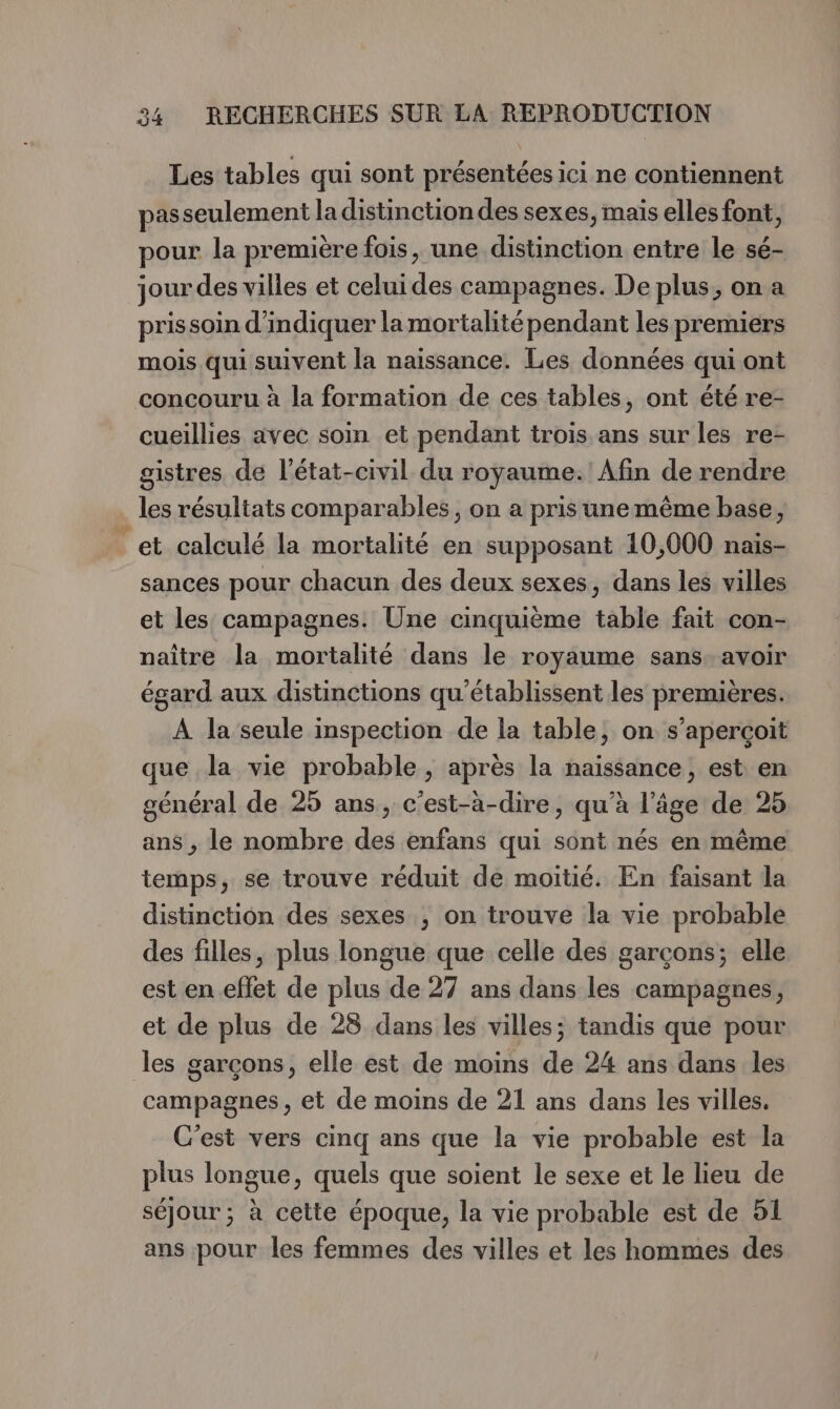 Les tables qui sont présentées ici ne contiennent passeulement la distinction des sexes, mais elles font, pour la première fois, une distinction entre le sé- jour des villes et celui des campagnes. De plus, on a prissoin d'indiquer la mortalité pendant les premiers mois qui suivent la naissance. Les données qui ont concouru à la formation de ces tables, ont été re- cueillies avec soin et pendant trois ans sur les re- gistres de l'état-civil du royaume. Afin de rendre les résultats comparables, on a pris unemême base, et calculé la mortalité en supposant 10,000 nais- sances pour chacun des deux sexes, dans les villes et les campagnes. Une cinquième table fait con- naître la mortalité dans le royaume sans. avoir égard aux distinctions qu'établissent les premières. À la seule inspection de la table, on s'aperçoit que la vie probable , après la naissance, est en général de 25 ans, c’est-à-dire, qu’à l’âge de 25 ans , le nombre des enfans qui sont nés en même temps, se trouve réduit de moitié. En faisant la distinction des sexes ; on trouve la vie probable des filles, plus longue que celle des garçons; elle est en effet de plus de 27 ans dans les campagnes, et de plus de 28 dans les villes; tandis que pour les garcons, elle est de moins de 24 ans dans les campagnes, et de moins de 21 ans dans les villes. C'est vers cinq ans que la vie probable est la plus longue, quels que soient le sexe et le lieu de séjour; à cette époque, la vie probable est de 51 ans pour les femmes des villes et les hommes des