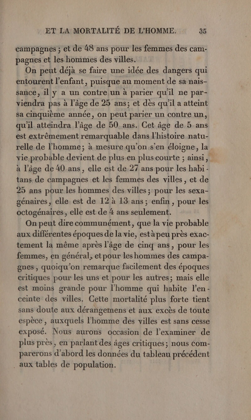 campagnes ; et de 48 ans pour les femmes des cam- pagnes et les hommes des villes. On peut déjà se faire une idée des dangers qui entourent l'enfant, puisque au moment de sa nais- sance, il y a un contre.un à parier qu'il ne par- viendra pas a l’à âge de 25 ans; et dès qu'il a atteint sa cinquième année, on peut parier un contre un, qu'il atteindra l’âge de 50, ans. Cet âge de 5 ans est extrêmement remarquable dans l’histoire natu- relle de l’homme; à mesure qu'on.s'en éloigne, la vie.,probable devient de plus.en pluscourte ; ainsi, à l’âge de 40 ans, elle est de.27 ans pour M habi - tans. de campagnes et les femmes des villes , et de 25 ans pour les hommes des villes ;: pour ve sexa- génaires, elle. est de 12 à 13: ans ; enfin , pour les octogénaires,, elle est de 4 ans seulement. On peut dire communément, que la vie probable aux différentes époques de la vie, est à peu près exac- tement la même après l’âge de cinq ans, pour les femmes, en général, et pour les hommes des campa- gnes, quoiqu'on remarque facilement des époques critiques pour les uns et pour les autres; mais elle est moins grande pour l’homme qui habite l’en- ceinte des villes, Cette mortalité plus forte tient sans doute aux dérangemens et aux excès de toute espèce , auxquels l’homme des villes est sans cesse exposé. Nous aurons occasion de l’examiner de plus près, en parlant des âges critiques; nous éom- parerons d’abord les données du tableau précédent . aux tables de population.