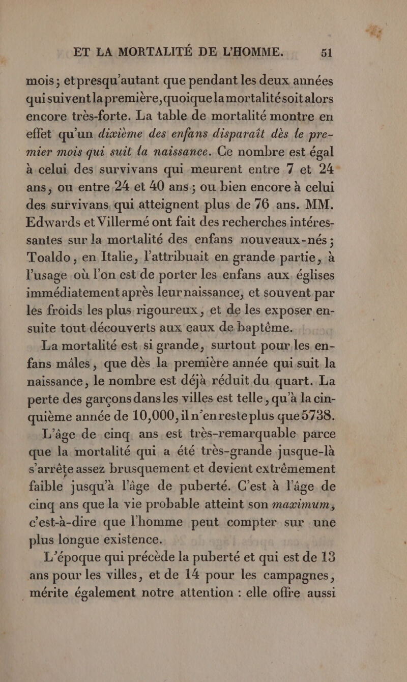 mois; etpresqu'autant que pendant les deux années quisuiventla première, quoiquelamortalitésoitalors encore très-forte. La table de mortalité montre en effet qu'un dixième des enfans disparaît dès le pre- mier mois qui suit la naissance. Ce nombre est égal à celui des survivans qui meurent entre 7 et 24- ans, ou entre.24 et 40 ans; ou bien encore à celui des survivans, qui atteignent plus de 76 ans. MM. Edwards et Villermé ont fait des recherches intéres- santes sur la mortalité des enfans nouveaux-nés ; Toaldo , en Italie, l’attribuait en grande partie, à l'usage où l’on est de porter les enfans aux. églises immédiatement après leur naissance, et souvent.par lès froids les plus rigoureux, et de les exposer.en- suite tout découverts aux eaux de baptême. La mortalité est. si grande, surtout pourles en- fans mâles, que dès la première année quisuit la naissance , le nombre est déjà réduit du quart. La perte des garçons dansles villes est telle, qu'à la cin- quième année de 10,000, iln’enreste plus que 5738. ‘âge de cinq. ans est très-remarquable. parce que la mortalité qui a été très-grande jusque-là s'arrête assez brusquement et devient extrêmement faible jusqu'a l’âge de puberté. C’est à l’âge de cinq ans que la vie probable atteint son maximum, c’est-à-dire que l'homme peut compter sur une plus longue existence. L’époque qui précède la puberté et qui est de 13 ans pour les villes, et de 14 pour les campagnes, mérite également notre attention : elle offre aussi